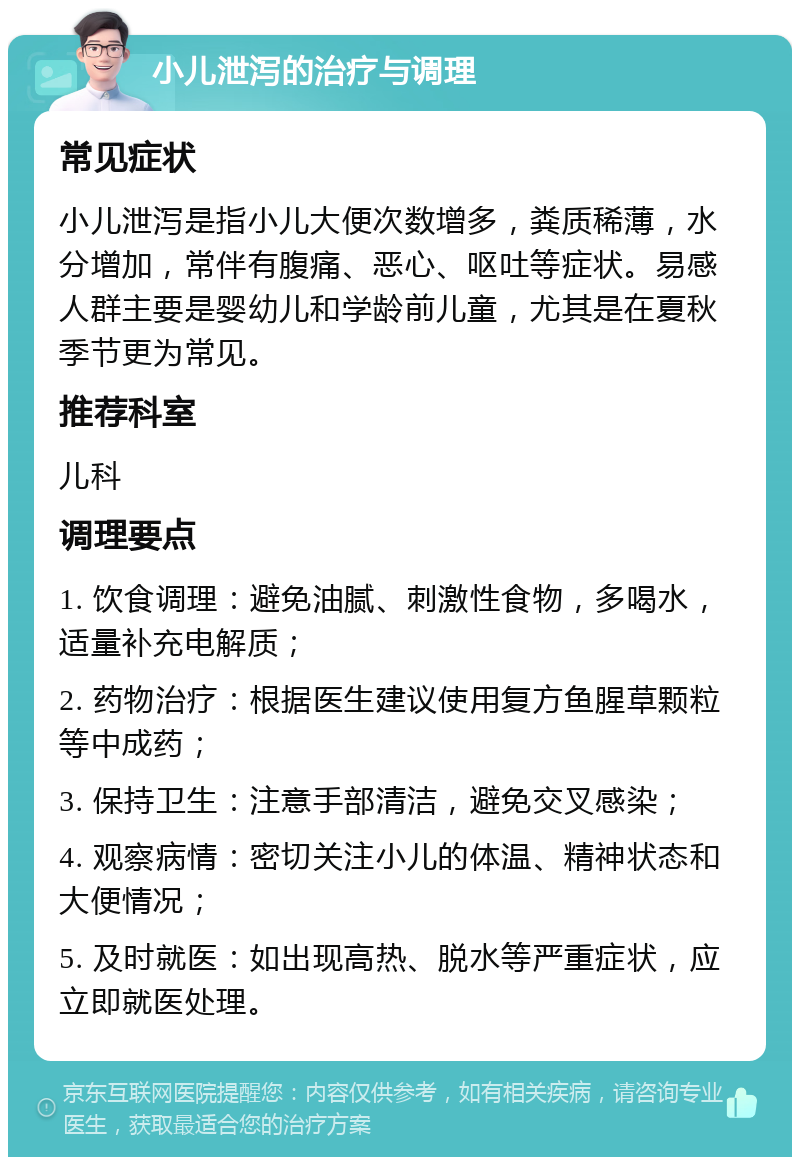 小儿泄泻的治疗与调理 常见症状 小儿泄泻是指小儿大便次数增多，粪质稀薄，水分增加，常伴有腹痛、恶心、呕吐等症状。易感人群主要是婴幼儿和学龄前儿童，尤其是在夏秋季节更为常见。 推荐科室 儿科 调理要点 1. 饮食调理：避免油腻、刺激性食物，多喝水，适量补充电解质； 2. 药物治疗：根据医生建议使用复方鱼腥草颗粒等中成药； 3. 保持卫生：注意手部清洁，避免交叉感染； 4. 观察病情：密切关注小儿的体温、精神状态和大便情况； 5. 及时就医：如出现高热、脱水等严重症状，应立即就医处理。