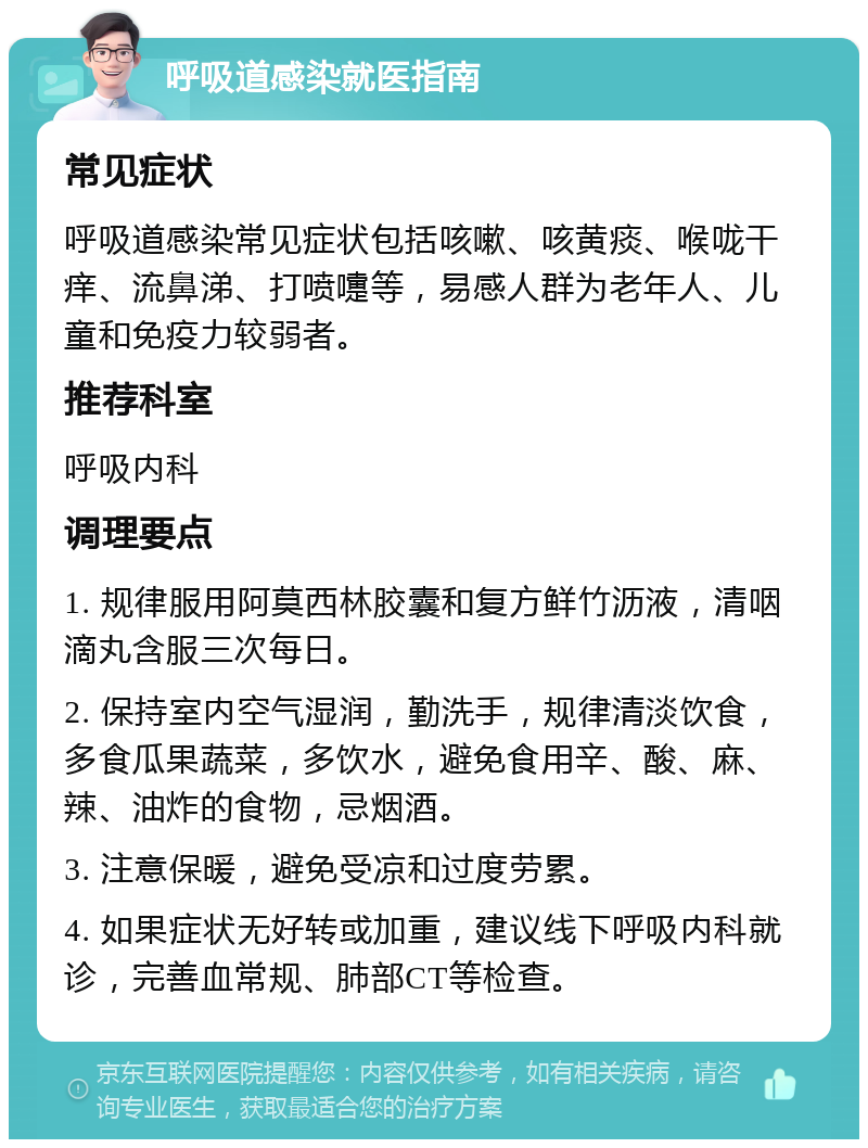 呼吸道感染就医指南 常见症状 呼吸道感染常见症状包括咳嗽、咳黄痰、喉咙干痒、流鼻涕、打喷嚏等，易感人群为老年人、儿童和免疫力较弱者。 推荐科室 呼吸内科 调理要点 1. 规律服用阿莫西林胶囊和复方鲜竹沥液，清咽滴丸含服三次每日。 2. 保持室内空气湿润，勤洗手，规律清淡饮食，多食瓜果蔬菜，多饮水，避免食用辛、酸、麻、辣、油炸的食物，忌烟酒。 3. 注意保暖，避免受凉和过度劳累。 4. 如果症状无好转或加重，建议线下呼吸内科就诊，完善血常规、肺部CT等检查。