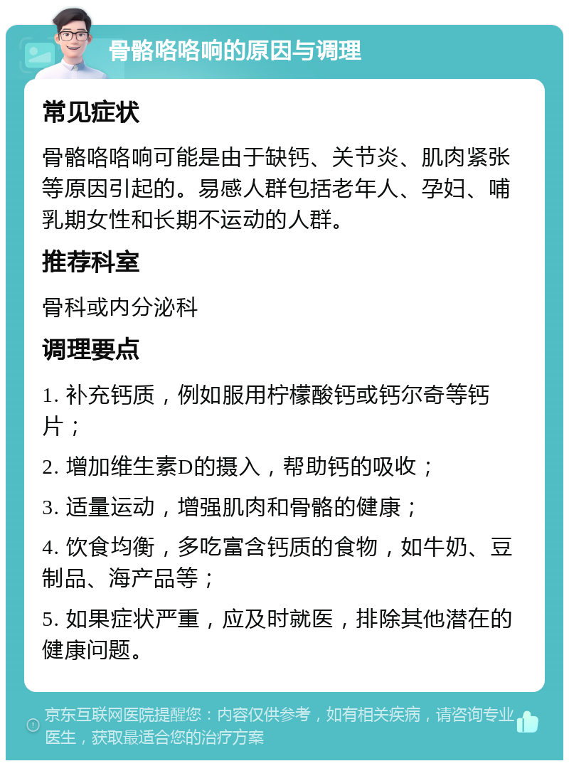 骨骼咯咯响的原因与调理 常见症状 骨骼咯咯响可能是由于缺钙、关节炎、肌肉紧张等原因引起的。易感人群包括老年人、孕妇、哺乳期女性和长期不运动的人群。 推荐科室 骨科或内分泌科 调理要点 1. 补充钙质，例如服用柠檬酸钙或钙尔奇等钙片； 2. 增加维生素D的摄入，帮助钙的吸收； 3. 适量运动，增强肌肉和骨骼的健康； 4. 饮食均衡，多吃富含钙质的食物，如牛奶、豆制品、海产品等； 5. 如果症状严重，应及时就医，排除其他潜在的健康问题。