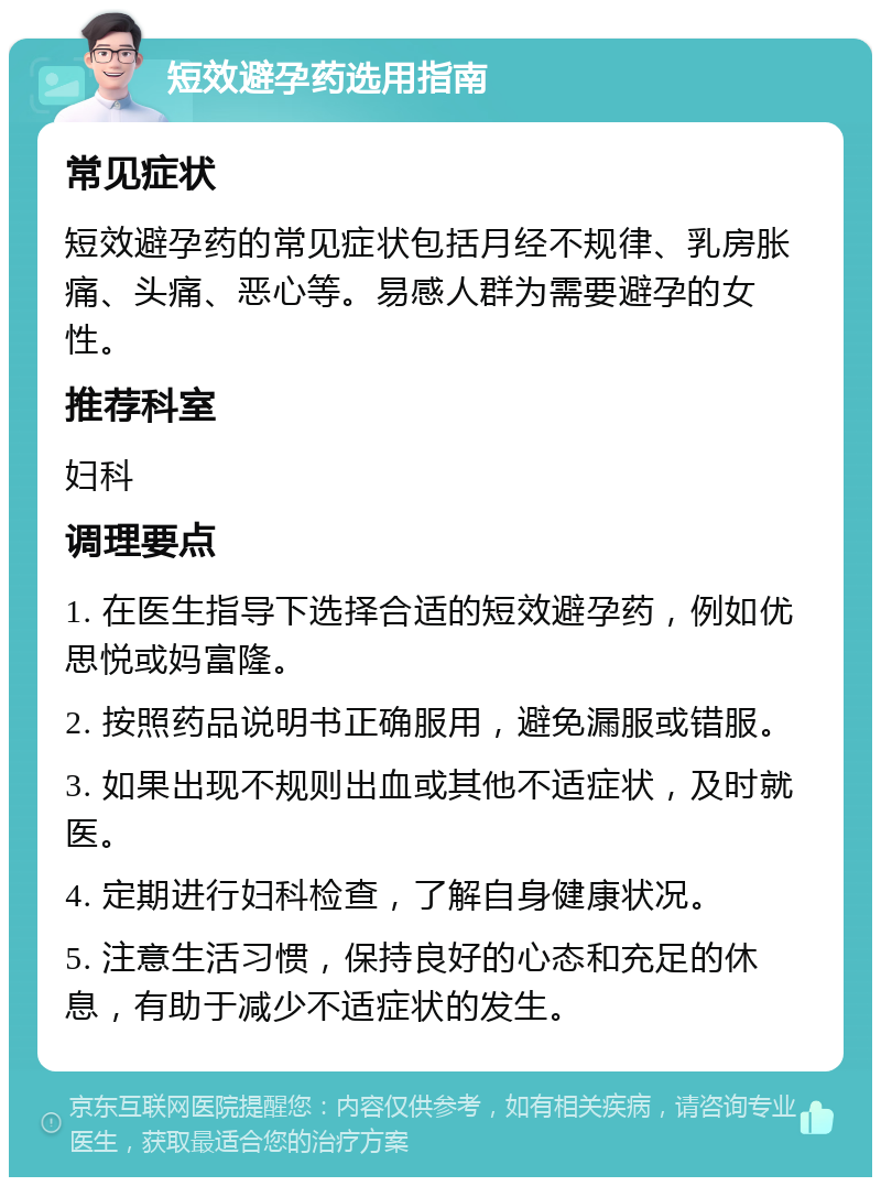 短效避孕药选用指南 常见症状 短效避孕药的常见症状包括月经不规律、乳房胀痛、头痛、恶心等。易感人群为需要避孕的女性。 推荐科室 妇科 调理要点 1. 在医生指导下选择合适的短效避孕药，例如优思悦或妈富隆。 2. 按照药品说明书正确服用，避免漏服或错服。 3. 如果出现不规则出血或其他不适症状，及时就医。 4. 定期进行妇科检查，了解自身健康状况。 5. 注意生活习惯，保持良好的心态和充足的休息，有助于减少不适症状的发生。