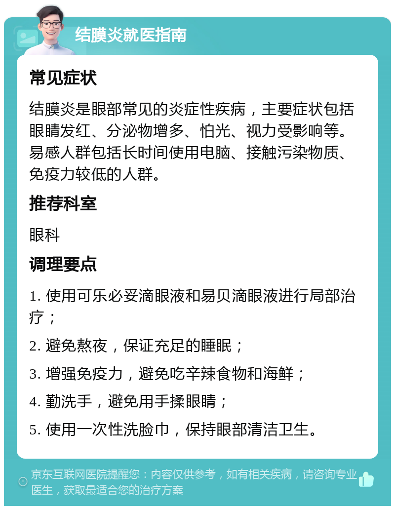 结膜炎就医指南 常见症状 结膜炎是眼部常见的炎症性疾病，主要症状包括眼睛发红、分泌物增多、怕光、视力受影响等。易感人群包括长时间使用电脑、接触污染物质、免疫力较低的人群。 推荐科室 眼科 调理要点 1. 使用可乐必妥滴眼液和易贝滴眼液进行局部治疗； 2. 避免熬夜，保证充足的睡眠； 3. 增强免疫力，避免吃辛辣食物和海鲜； 4. 勤洗手，避免用手揉眼睛； 5. 使用一次性洗脸巾，保持眼部清洁卫生。