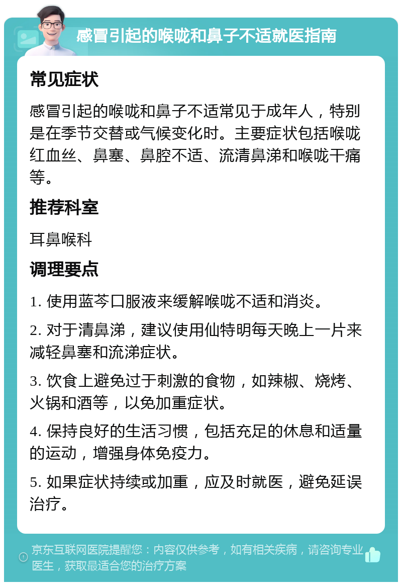 感冒引起的喉咙和鼻子不适就医指南 常见症状 感冒引起的喉咙和鼻子不适常见于成年人，特别是在季节交替或气候变化时。主要症状包括喉咙红血丝、鼻塞、鼻腔不适、流清鼻涕和喉咙干痛等。 推荐科室 耳鼻喉科 调理要点 1. 使用蓝芩口服液来缓解喉咙不适和消炎。 2. 对于清鼻涕，建议使用仙特明每天晚上一片来减轻鼻塞和流涕症状。 3. 饮食上避免过于刺激的食物，如辣椒、烧烤、火锅和酒等，以免加重症状。 4. 保持良好的生活习惯，包括充足的休息和适量的运动，增强身体免疫力。 5. 如果症状持续或加重，应及时就医，避免延误治疗。