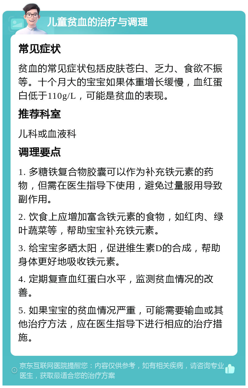 儿童贫血的治疗与调理 常见症状 贫血的常见症状包括皮肤苍白、乏力、食欲不振等。十个月大的宝宝如果体重增长缓慢，血红蛋白低于110g/L，可能是贫血的表现。 推荐科室 儿科或血液科 调理要点 1. 多糖铁复合物胶囊可以作为补充铁元素的药物，但需在医生指导下使用，避免过量服用导致副作用。 2. 饮食上应增加富含铁元素的食物，如红肉、绿叶蔬菜等，帮助宝宝补充铁元素。 3. 给宝宝多晒太阳，促进维生素D的合成，帮助身体更好地吸收铁元素。 4. 定期复查血红蛋白水平，监测贫血情况的改善。 5. 如果宝宝的贫血情况严重，可能需要输血或其他治疗方法，应在医生指导下进行相应的治疗措施。