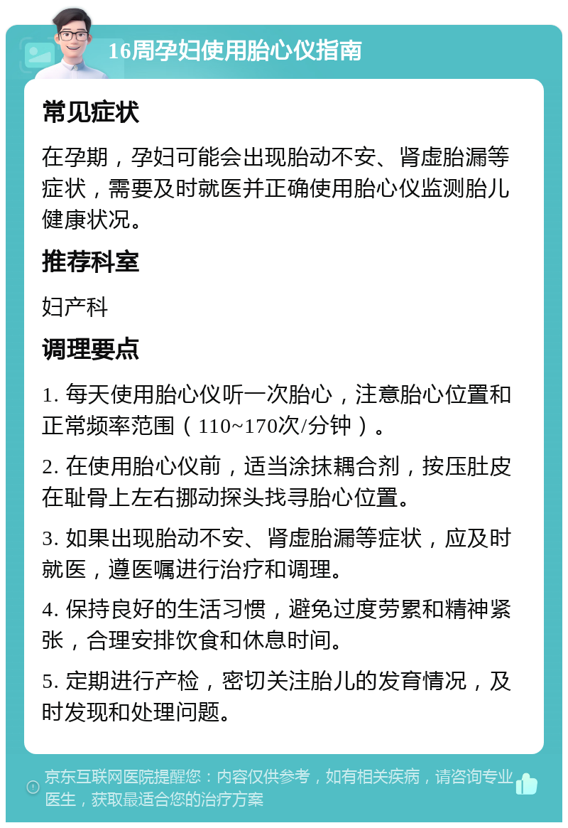 16周孕妇使用胎心仪指南 常见症状 在孕期，孕妇可能会出现胎动不安、肾虚胎漏等症状，需要及时就医并正确使用胎心仪监测胎儿健康状况。 推荐科室 妇产科 调理要点 1. 每天使用胎心仪听一次胎心，注意胎心位置和正常频率范围（110~170次/分钟）。 2. 在使用胎心仪前，适当涂抹耦合剂，按压肚皮在耻骨上左右挪动探头找寻胎心位置。 3. 如果出现胎动不安、肾虚胎漏等症状，应及时就医，遵医嘱进行治疗和调理。 4. 保持良好的生活习惯，避免过度劳累和精神紧张，合理安排饮食和休息时间。 5. 定期进行产检，密切关注胎儿的发育情况，及时发现和处理问题。