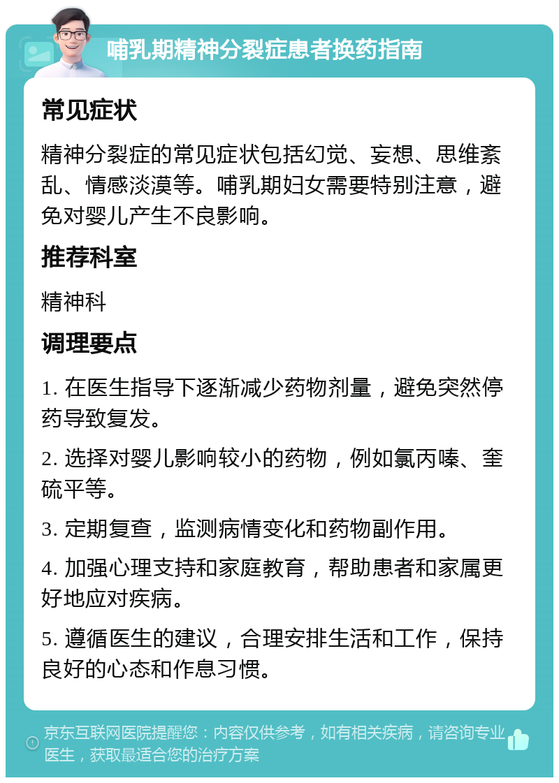 哺乳期精神分裂症患者换药指南 常见症状 精神分裂症的常见症状包括幻觉、妄想、思维紊乱、情感淡漠等。哺乳期妇女需要特别注意，避免对婴儿产生不良影响。 推荐科室 精神科 调理要点 1. 在医生指导下逐渐减少药物剂量，避免突然停药导致复发。 2. 选择对婴儿影响较小的药物，例如氯丙嗪、奎硫平等。 3. 定期复查，监测病情变化和药物副作用。 4. 加强心理支持和家庭教育，帮助患者和家属更好地应对疾病。 5. 遵循医生的建议，合理安排生活和工作，保持良好的心态和作息习惯。