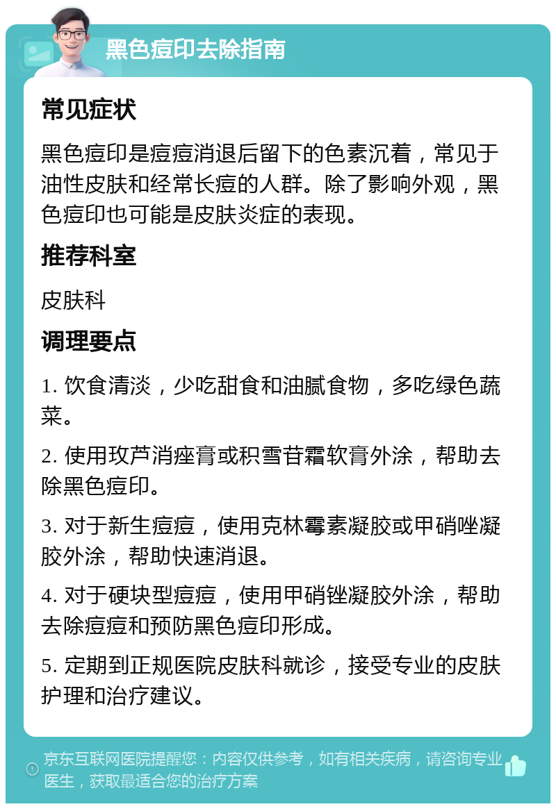 黑色痘印去除指南 常见症状 黑色痘印是痘痘消退后留下的色素沉着，常见于油性皮肤和经常长痘的人群。除了影响外观，黑色痘印也可能是皮肤炎症的表现。 推荐科室 皮肤科 调理要点 1. 饮食清淡，少吃甜食和油腻食物，多吃绿色蔬菜。 2. 使用玫芦消痤膏或积雪苷霜软膏外涂，帮助去除黑色痘印。 3. 对于新生痘痘，使用克林霉素凝胶或甲硝唑凝胶外涂，帮助快速消退。 4. 对于硬块型痘痘，使用甲硝锉凝胶外涂，帮助去除痘痘和预防黑色痘印形成。 5. 定期到正规医院皮肤科就诊，接受专业的皮肤护理和治疗建议。