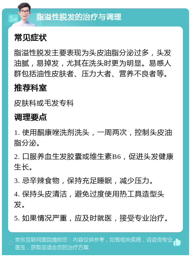 脂溢性脱发的治疗与调理 常见症状 脂溢性脱发主要表现为头皮油脂分泌过多，头发油腻，易掉发，尤其在洗头时更为明显。易感人群包括油性皮肤者、压力大者、营养不良者等。 推荐科室 皮肤科或毛发专科 调理要点 1. 使用酮康唑洗剂洗头，一周两次，控制头皮油脂分泌。 2. 口服养血生发胶囊或维生素B6，促进头发健康生长。 3. 忌辛辣食物，保持充足睡眠，减少压力。 4. 保持头皮清洁，避免过度使用热工具造型头发。 5. 如果情况严重，应及时就医，接受专业治疗。