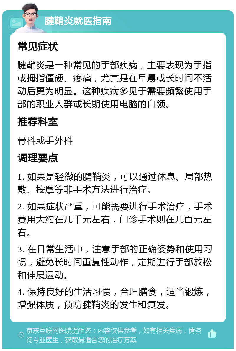 腱鞘炎就医指南 常见症状 腱鞘炎是一种常见的手部疾病，主要表现为手指或拇指僵硬、疼痛，尤其是在早晨或长时间不活动后更为明显。这种疾病多见于需要频繁使用手部的职业人群或长期使用电脑的白领。 推荐科室 骨科或手外科 调理要点 1. 如果是轻微的腱鞘炎，可以通过休息、局部热敷、按摩等非手术方法进行治疗。 2. 如果症状严重，可能需要进行手术治疗，手术费用大约在几千元左右，门诊手术则在几百元左右。 3. 在日常生活中，注意手部的正确姿势和使用习惯，避免长时间重复性动作，定期进行手部放松和伸展运动。 4. 保持良好的生活习惯，合理膳食，适当锻炼，增强体质，预防腱鞘炎的发生和复发。