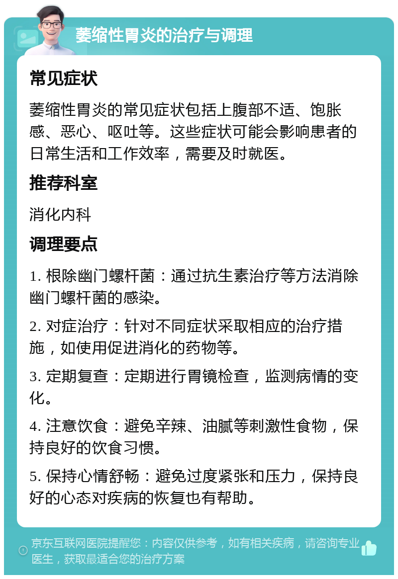 萎缩性胃炎的治疗与调理 常见症状 萎缩性胃炎的常见症状包括上腹部不适、饱胀感、恶心、呕吐等。这些症状可能会影响患者的日常生活和工作效率，需要及时就医。 推荐科室 消化内科 调理要点 1. 根除幽门螺杆菌：通过抗生素治疗等方法消除幽门螺杆菌的感染。 2. 对症治疗：针对不同症状采取相应的治疗措施，如使用促进消化的药物等。 3. 定期复查：定期进行胃镜检查，监测病情的变化。 4. 注意饮食：避免辛辣、油腻等刺激性食物，保持良好的饮食习惯。 5. 保持心情舒畅：避免过度紧张和压力，保持良好的心态对疾病的恢复也有帮助。