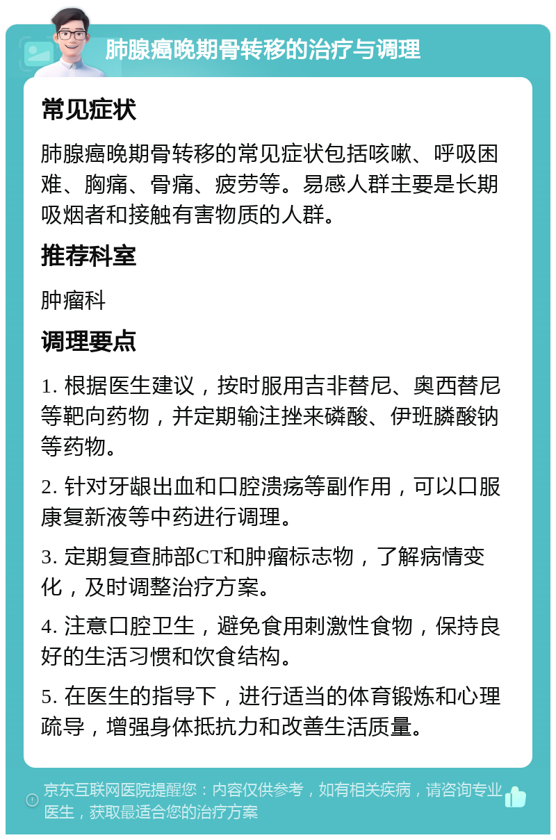 肺腺癌晚期骨转移的治疗与调理 常见症状 肺腺癌晚期骨转移的常见症状包括咳嗽、呼吸困难、胸痛、骨痛、疲劳等。易感人群主要是长期吸烟者和接触有害物质的人群。 推荐科室 肿瘤科 调理要点 1. 根据医生建议，按时服用吉非替尼、奥西替尼等靶向药物，并定期输注挫来磷酸、伊班膦酸钠等药物。 2. 针对牙龈出血和口腔溃疡等副作用，可以口服康复新液等中药进行调理。 3. 定期复查肺部CT和肿瘤标志物，了解病情变化，及时调整治疗方案。 4. 注意口腔卫生，避免食用刺激性食物，保持良好的生活习惯和饮食结构。 5. 在医生的指导下，进行适当的体育锻炼和心理疏导，增强身体抵抗力和改善生活质量。