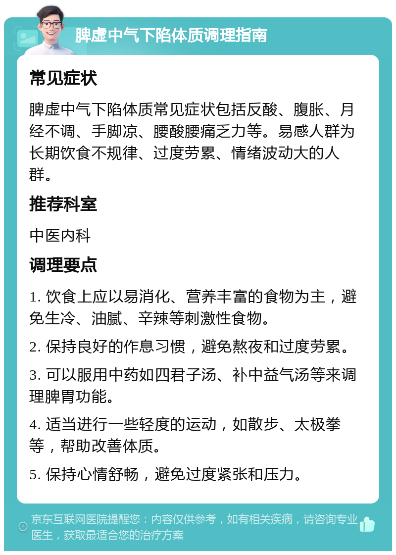 脾虚中气下陷体质调理指南 常见症状 脾虚中气下陷体质常见症状包括反酸、腹胀、月经不调、手脚凉、腰酸腰痛乏力等。易感人群为长期饮食不规律、过度劳累、情绪波动大的人群。 推荐科室 中医内科 调理要点 1. 饮食上应以易消化、营养丰富的食物为主，避免生冷、油腻、辛辣等刺激性食物。 2. 保持良好的作息习惯，避免熬夜和过度劳累。 3. 可以服用中药如四君子汤、补中益气汤等来调理脾胃功能。 4. 适当进行一些轻度的运动，如散步、太极拳等，帮助改善体质。 5. 保持心情舒畅，避免过度紧张和压力。