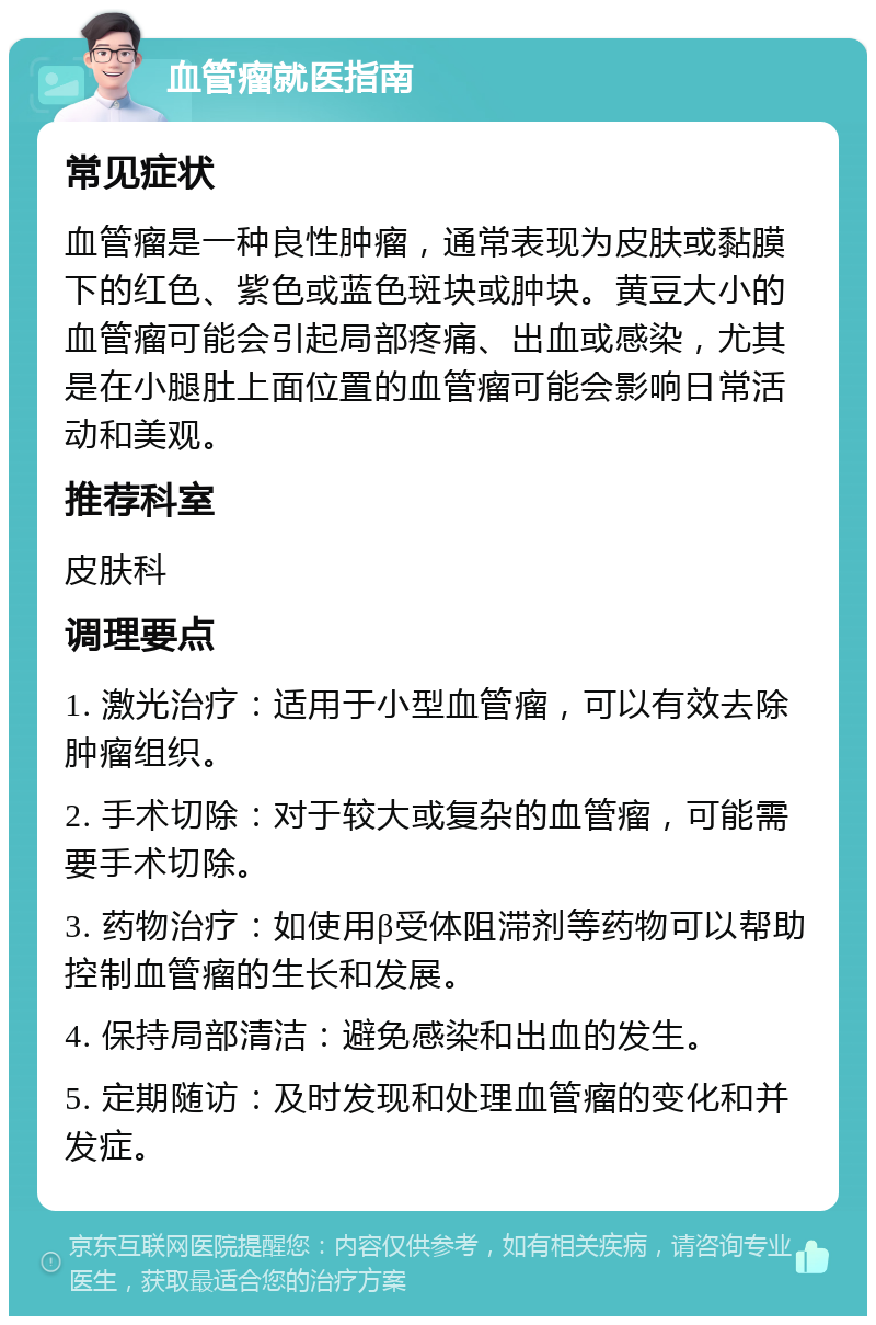 血管瘤就医指南 常见症状 血管瘤是一种良性肿瘤，通常表现为皮肤或黏膜下的红色、紫色或蓝色斑块或肿块。黄豆大小的血管瘤可能会引起局部疼痛、出血或感染，尤其是在小腿肚上面位置的血管瘤可能会影响日常活动和美观。 推荐科室 皮肤科 调理要点 1. 激光治疗：适用于小型血管瘤，可以有效去除肿瘤组织。 2. 手术切除：对于较大或复杂的血管瘤，可能需要手术切除。 3. 药物治疗：如使用β受体阻滞剂等药物可以帮助控制血管瘤的生长和发展。 4. 保持局部清洁：避免感染和出血的发生。 5. 定期随访：及时发现和处理血管瘤的变化和并发症。