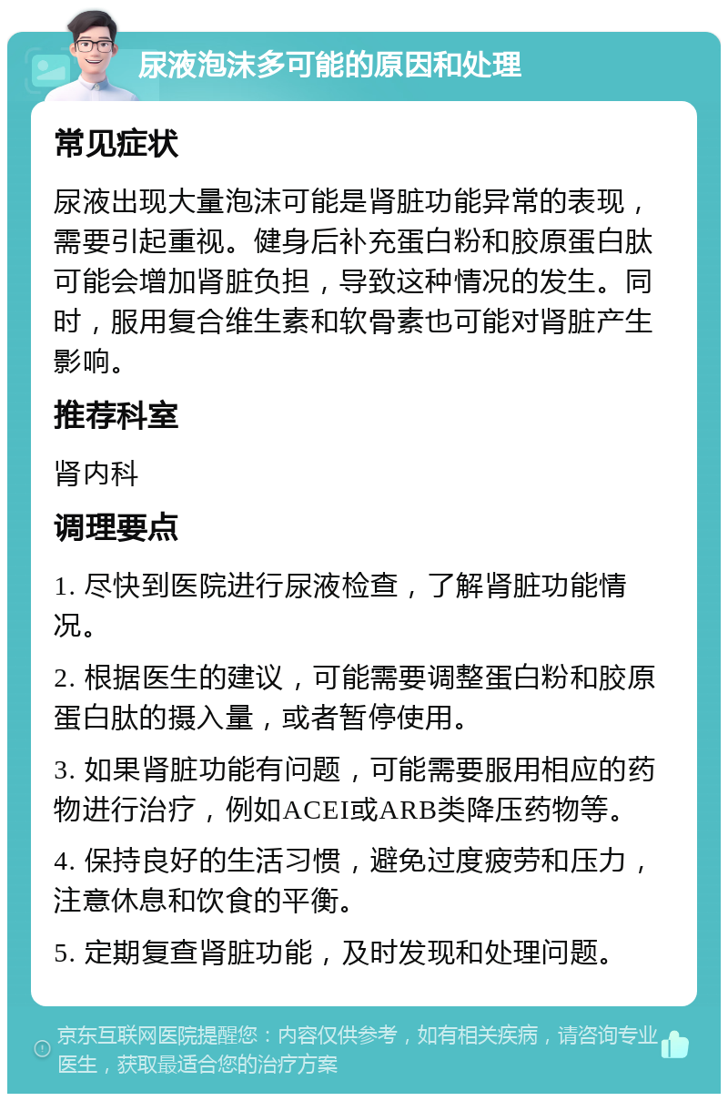 尿液泡沫多可能的原因和处理 常见症状 尿液出现大量泡沫可能是肾脏功能异常的表现，需要引起重视。健身后补充蛋白粉和胶原蛋白肽可能会增加肾脏负担，导致这种情况的发生。同时，服用复合维生素和软骨素也可能对肾脏产生影响。 推荐科室 肾内科 调理要点 1. 尽快到医院进行尿液检查，了解肾脏功能情况。 2. 根据医生的建议，可能需要调整蛋白粉和胶原蛋白肽的摄入量，或者暂停使用。 3. 如果肾脏功能有问题，可能需要服用相应的药物进行治疗，例如ACEI或ARB类降压药物等。 4. 保持良好的生活习惯，避免过度疲劳和压力，注意休息和饮食的平衡。 5. 定期复查肾脏功能，及时发现和处理问题。