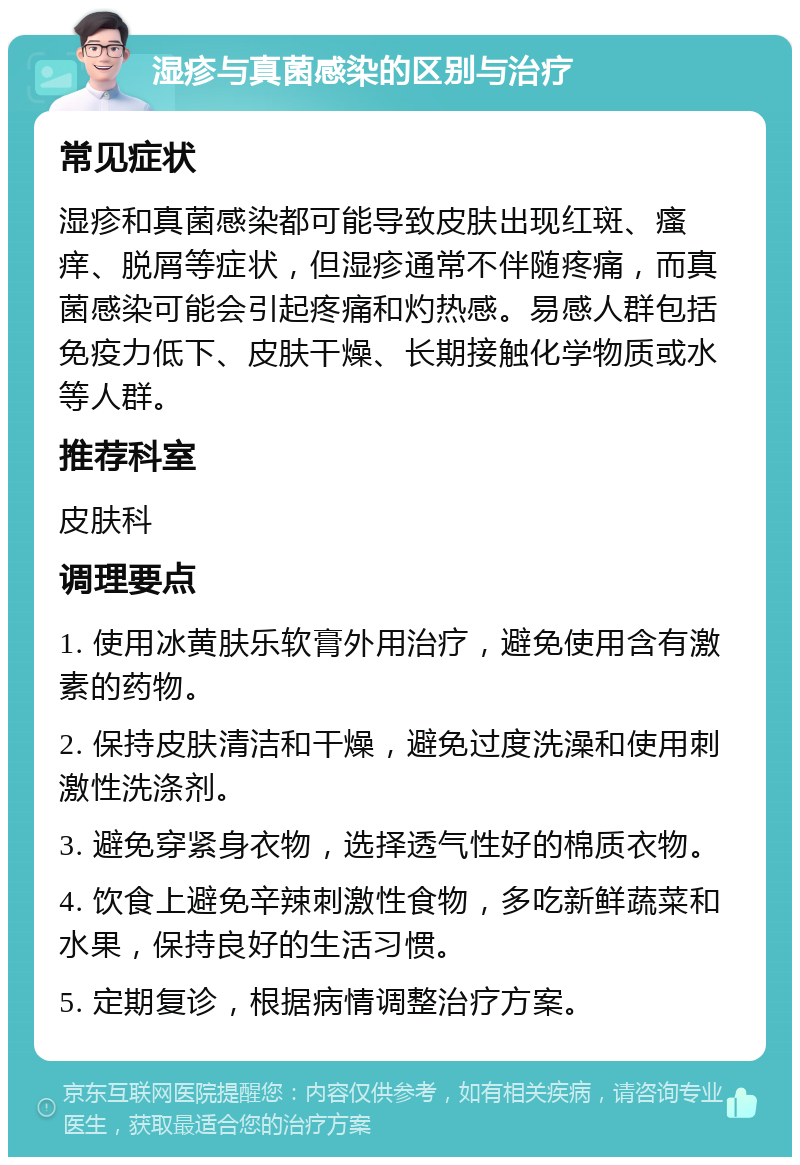 湿疹与真菌感染的区别与治疗 常见症状 湿疹和真菌感染都可能导致皮肤出现红斑、瘙痒、脱屑等症状，但湿疹通常不伴随疼痛，而真菌感染可能会引起疼痛和灼热感。易感人群包括免疫力低下、皮肤干燥、长期接触化学物质或水等人群。 推荐科室 皮肤科 调理要点 1. 使用冰黄肤乐软膏外用治疗，避免使用含有激素的药物。 2. 保持皮肤清洁和干燥，避免过度洗澡和使用刺激性洗涤剂。 3. 避免穿紧身衣物，选择透气性好的棉质衣物。 4. 饮食上避免辛辣刺激性食物，多吃新鲜蔬菜和水果，保持良好的生活习惯。 5. 定期复诊，根据病情调整治疗方案。