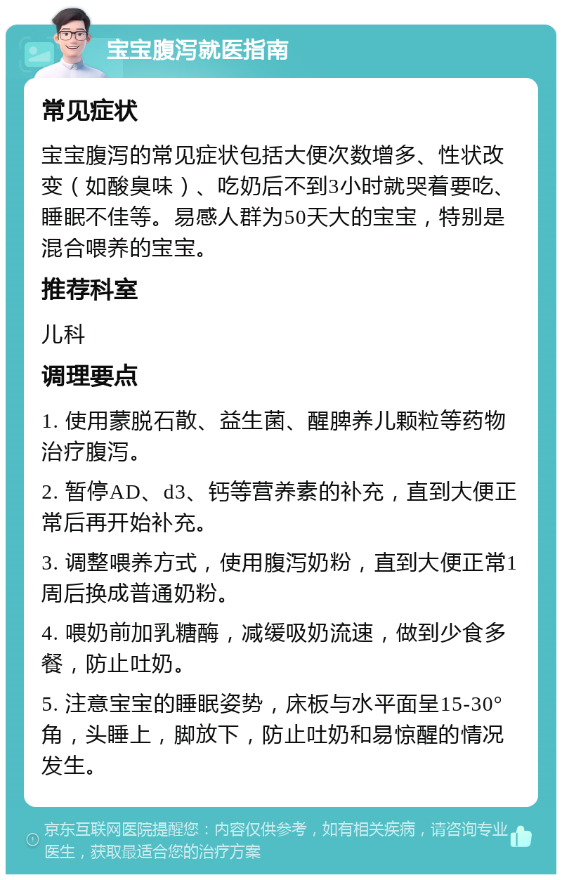 宝宝腹泻就医指南 常见症状 宝宝腹泻的常见症状包括大便次数增多、性状改变（如酸臭味）、吃奶后不到3小时就哭着要吃、睡眠不佳等。易感人群为50天大的宝宝，特别是混合喂养的宝宝。 推荐科室 儿科 调理要点 1. 使用蒙脱石散、益生菌、醒脾养儿颗粒等药物治疗腹泻。 2. 暂停AD、d3、钙等营养素的补充，直到大便正常后再开始补充。 3. 调整喂养方式，使用腹泻奶粉，直到大便正常1周后换成普通奶粉。 4. 喂奶前加乳糖酶，减缓吸奶流速，做到少食多餐，防止吐奶。 5. 注意宝宝的睡眠姿势，床板与水平面呈15-30°角，头睡上，脚放下，防止吐奶和易惊醒的情况发生。