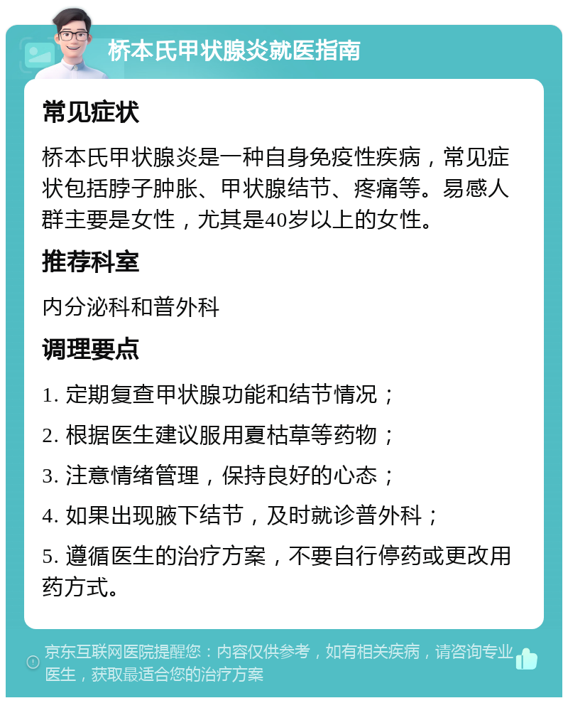 桥本氏甲状腺炎就医指南 常见症状 桥本氏甲状腺炎是一种自身免疫性疾病，常见症状包括脖子肿胀、甲状腺结节、疼痛等。易感人群主要是女性，尤其是40岁以上的女性。 推荐科室 内分泌科和普外科 调理要点 1. 定期复查甲状腺功能和结节情况； 2. 根据医生建议服用夏枯草等药物； 3. 注意情绪管理，保持良好的心态； 4. 如果出现腋下结节，及时就诊普外科； 5. 遵循医生的治疗方案，不要自行停药或更改用药方式。