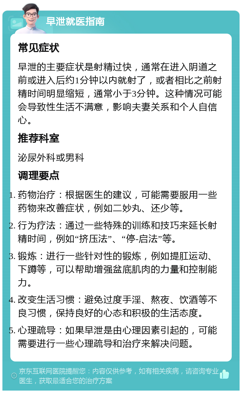 早泄就医指南 常见症状 早泄的主要症状是射精过快，通常在进入阴道之前或进入后约1分钟以内就射了，或者相比之前射精时间明显缩短，通常小于3分钟。这种情况可能会导致性生活不满意，影响夫妻关系和个人自信心。 推荐科室 泌尿外科或男科 调理要点 药物治疗：根据医生的建议，可能需要服用一些药物来改善症状，例如二妙丸、还少等。 行为疗法：通过一些特殊的训练和技巧来延长射精时间，例如“挤压法”、“停-启法”等。 锻炼：进行一些针对性的锻炼，例如提肛运动、下蹲等，可以帮助增强盆底肌肉的力量和控制能力。 改变生活习惯：避免过度手淫、熬夜、饮酒等不良习惯，保持良好的心态和积极的生活态度。 心理疏导：如果早泄是由心理因素引起的，可能需要进行一些心理疏导和治疗来解决问题。