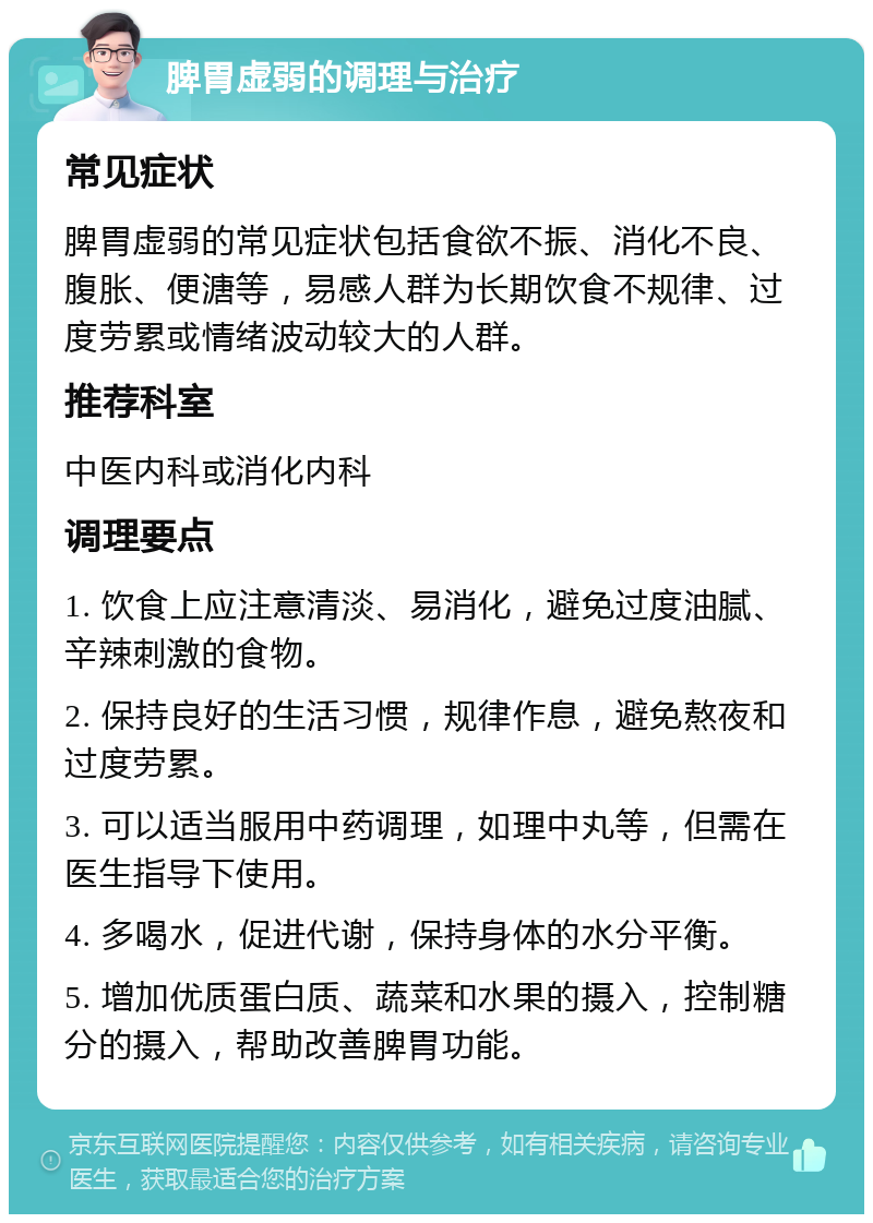 脾胃虚弱的调理与治疗 常见症状 脾胃虚弱的常见症状包括食欲不振、消化不良、腹胀、便溏等，易感人群为长期饮食不规律、过度劳累或情绪波动较大的人群。 推荐科室 中医内科或消化内科 调理要点 1. 饮食上应注意清淡、易消化，避免过度油腻、辛辣刺激的食物。 2. 保持良好的生活习惯，规律作息，避免熬夜和过度劳累。 3. 可以适当服用中药调理，如理中丸等，但需在医生指导下使用。 4. 多喝水，促进代谢，保持身体的水分平衡。 5. 增加优质蛋白质、蔬菜和水果的摄入，控制糖分的摄入，帮助改善脾胃功能。