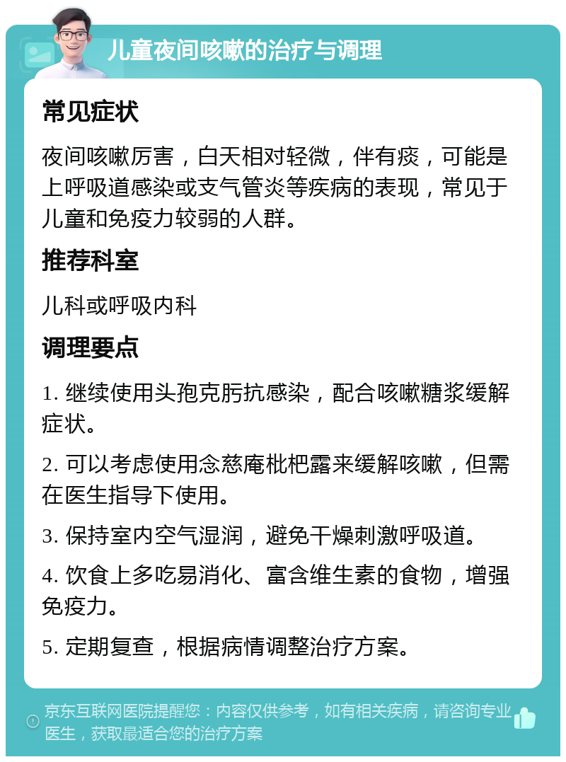 儿童夜间咳嗽的治疗与调理 常见症状 夜间咳嗽厉害，白天相对轻微，伴有痰，可能是上呼吸道感染或支气管炎等疾病的表现，常见于儿童和免疫力较弱的人群。 推荐科室 儿科或呼吸内科 调理要点 1. 继续使用头孢克肟抗感染，配合咳嗽糖浆缓解症状。 2. 可以考虑使用念慈庵枇杷露来缓解咳嗽，但需在医生指导下使用。 3. 保持室内空气湿润，避免干燥刺激呼吸道。 4. 饮食上多吃易消化、富含维生素的食物，增强免疫力。 5. 定期复查，根据病情调整治疗方案。