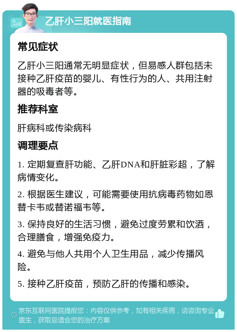 乙肝小三阳就医指南 常见症状 乙肝小三阳通常无明显症状，但易感人群包括未接种乙肝疫苗的婴儿、有性行为的人、共用注射器的吸毒者等。 推荐科室 肝病科或传染病科 调理要点 1. 定期复查肝功能、乙肝DNA和肝脏彩超，了解病情变化。 2. 根据医生建议，可能需要使用抗病毒药物如恩替卡韦或替诺福韦等。 3. 保持良好的生活习惯，避免过度劳累和饮酒，合理膳食，增强免疫力。 4. 避免与他人共用个人卫生用品，减少传播风险。 5. 接种乙肝疫苗，预防乙肝的传播和感染。