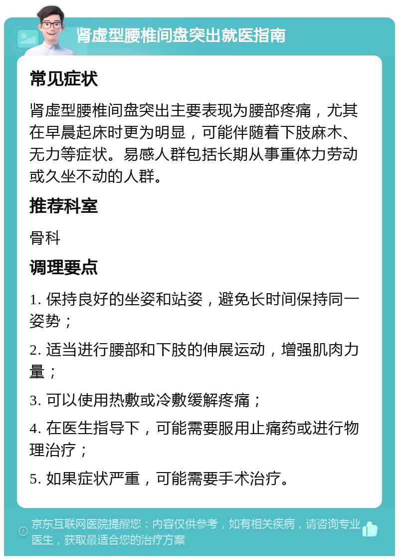 肾虚型腰椎间盘突出就医指南 常见症状 肾虚型腰椎间盘突出主要表现为腰部疼痛，尤其在早晨起床时更为明显，可能伴随着下肢麻木、无力等症状。易感人群包括长期从事重体力劳动或久坐不动的人群。 推荐科室 骨科 调理要点 1. 保持良好的坐姿和站姿，避免长时间保持同一姿势； 2. 适当进行腰部和下肢的伸展运动，增强肌肉力量； 3. 可以使用热敷或冷敷缓解疼痛； 4. 在医生指导下，可能需要服用止痛药或进行物理治疗； 5. 如果症状严重，可能需要手术治疗。