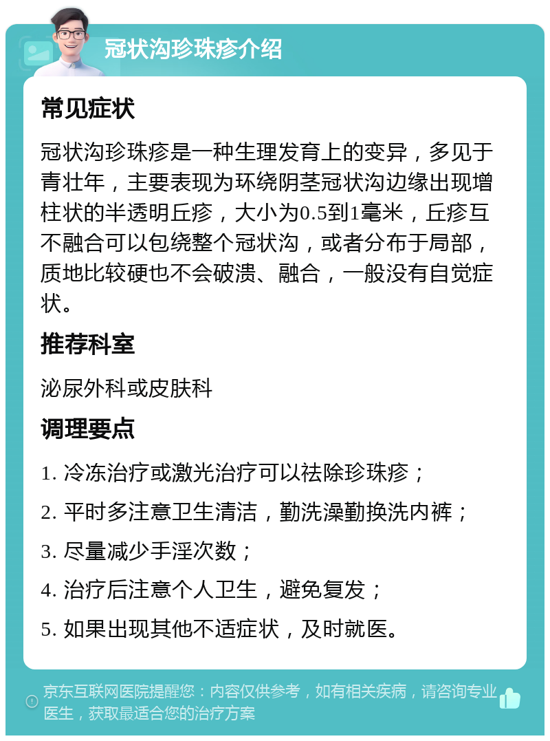 冠状沟珍珠疹介绍 常见症状 冠状沟珍珠疹是一种生理发育上的变异，多见于青壮年，主要表现为环绕阴茎冠状沟边缘出现增柱状的半透明丘疹，大小为0.5到1毫米，丘疹互不融合可以包绕整个冠状沟，或者分布于局部，质地比较硬也不会破溃、融合，一般没有自觉症状。 推荐科室 泌尿外科或皮肤科 调理要点 1. 冷冻治疗或激光治疗可以祛除珍珠疹； 2. 平时多注意卫生清洁，勤洗澡勤换洗内裤； 3. 尽量减少手淫次数； 4. 治疗后注意个人卫生，避免复发； 5. 如果出现其他不适症状，及时就医。