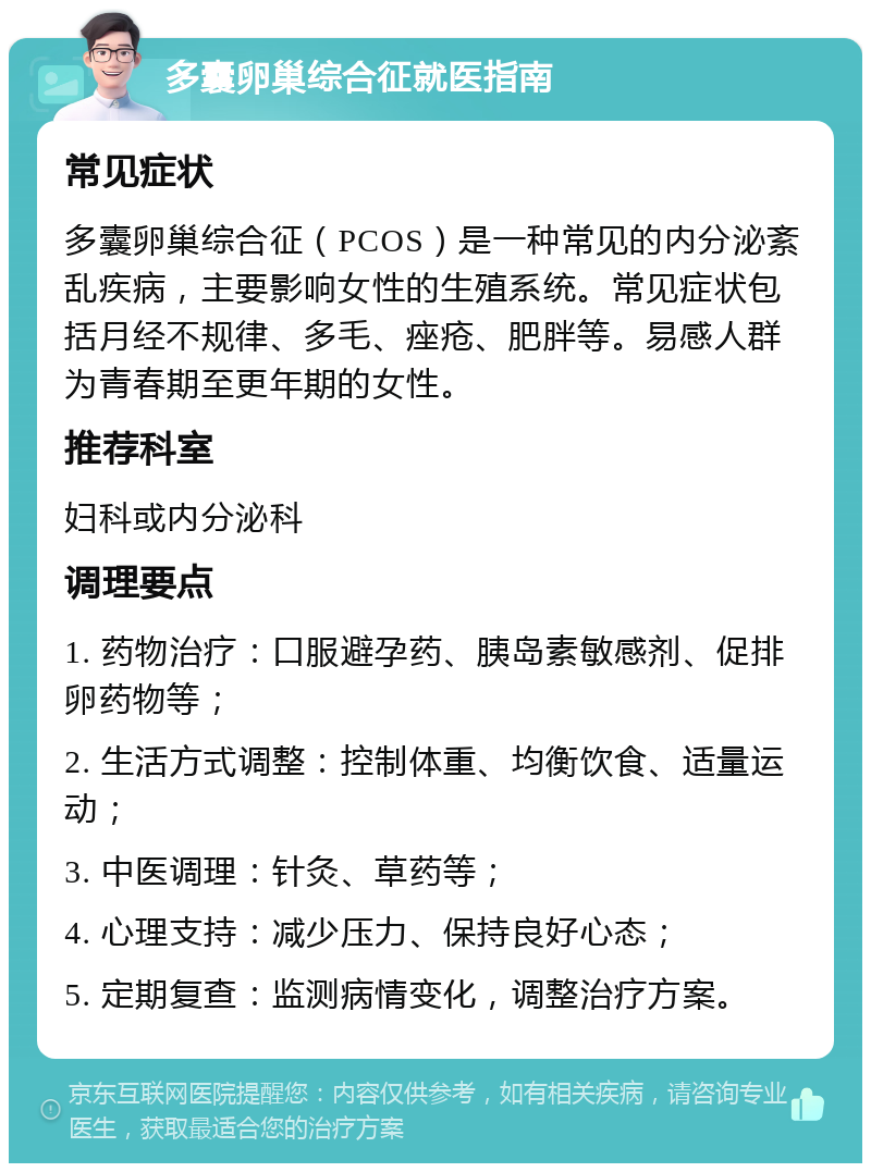 多囊卵巢综合征就医指南 常见症状 多囊卵巢综合征（PCOS）是一种常见的内分泌紊乱疾病，主要影响女性的生殖系统。常见症状包括月经不规律、多毛、痤疮、肥胖等。易感人群为青春期至更年期的女性。 推荐科室 妇科或内分泌科 调理要点 1. 药物治疗：口服避孕药、胰岛素敏感剂、促排卵药物等； 2. 生活方式调整：控制体重、均衡饮食、适量运动； 3. 中医调理：针灸、草药等； 4. 心理支持：减少压力、保持良好心态； 5. 定期复查：监测病情变化，调整治疗方案。