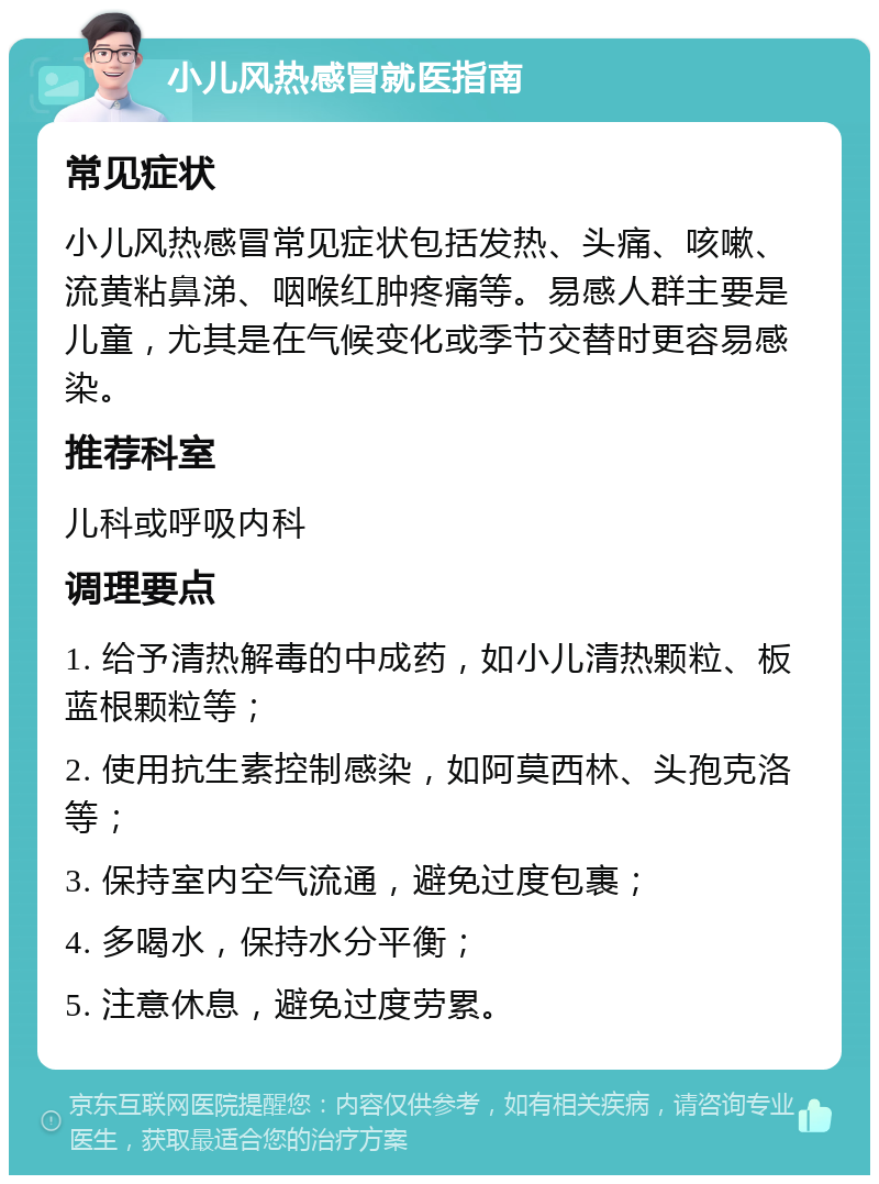 小儿风热感冒就医指南 常见症状 小儿风热感冒常见症状包括发热、头痛、咳嗽、流黄粘鼻涕、咽喉红肿疼痛等。易感人群主要是儿童，尤其是在气候变化或季节交替时更容易感染。 推荐科室 儿科或呼吸内科 调理要点 1. 给予清热解毒的中成药，如小儿清热颗粒、板蓝根颗粒等； 2. 使用抗生素控制感染，如阿莫西林、头孢克洛等； 3. 保持室内空气流通，避免过度包裹； 4. 多喝水，保持水分平衡； 5. 注意休息，避免过度劳累。