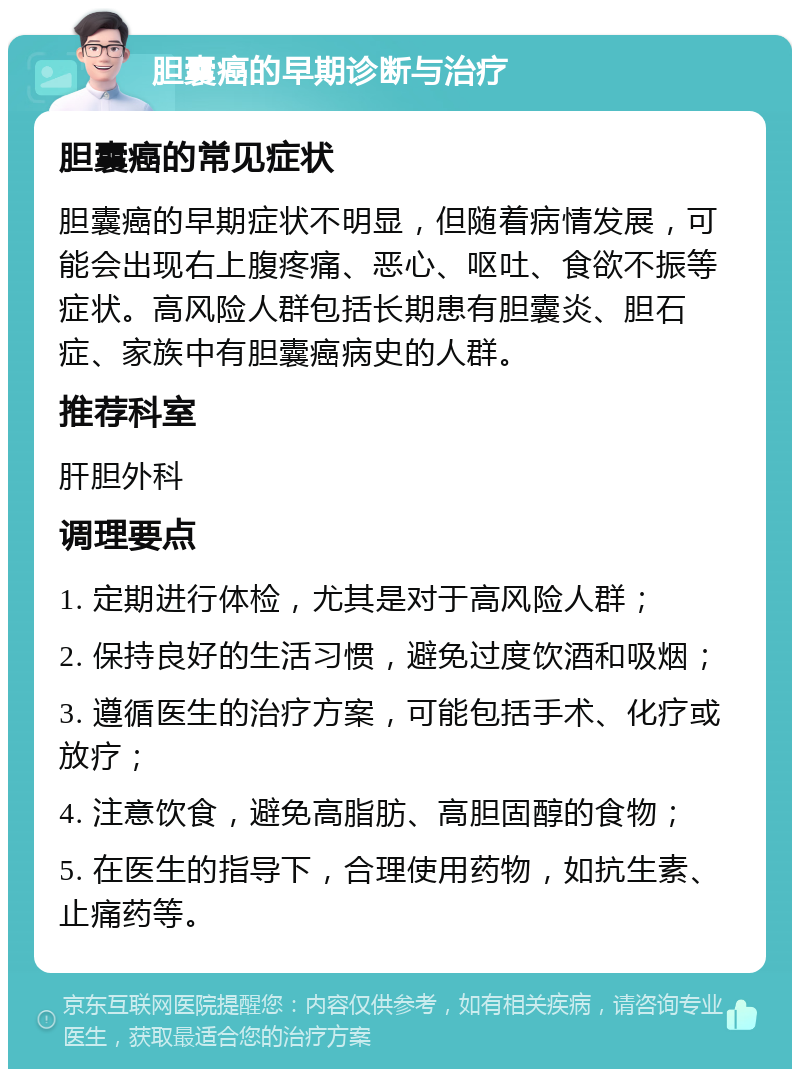 胆囊癌的早期诊断与治疗 胆囊癌的常见症状 胆囊癌的早期症状不明显，但随着病情发展，可能会出现右上腹疼痛、恶心、呕吐、食欲不振等症状。高风险人群包括长期患有胆囊炎、胆石症、家族中有胆囊癌病史的人群。 推荐科室 肝胆外科 调理要点 1. 定期进行体检，尤其是对于高风险人群； 2. 保持良好的生活习惯，避免过度饮酒和吸烟； 3. 遵循医生的治疗方案，可能包括手术、化疗或放疗； 4. 注意饮食，避免高脂肪、高胆固醇的食物； 5. 在医生的指导下，合理使用药物，如抗生素、止痛药等。