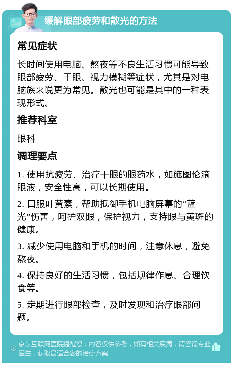 缓解眼部疲劳和散光的方法 常见症状 长时间使用电脑、熬夜等不良生活习惯可能导致眼部疲劳、干眼、视力模糊等症状，尤其是对电脑族来说更为常见。散光也可能是其中的一种表现形式。 推荐科室 眼科 调理要点 1. 使用抗疲劳、治疗干眼的眼药水，如施图伦滴眼液，安全性高，可以长期使用。 2. 口服叶黄素，帮助抵御手机电脑屏幕的“蓝光”伤害，呵护双眼，保护视力，支持眼与黄斑的健康。 3. 减少使用电脑和手机的时间，注意休息，避免熬夜。 4. 保持良好的生活习惯，包括规律作息、合理饮食等。 5. 定期进行眼部检查，及时发现和治疗眼部问题。