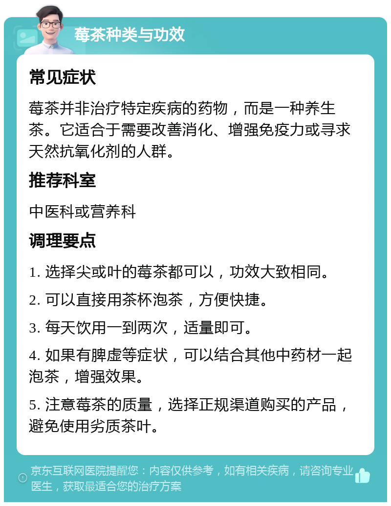 莓茶种类与功效 常见症状 莓茶并非治疗特定疾病的药物，而是一种养生茶。它适合于需要改善消化、增强免疫力或寻求天然抗氧化剂的人群。 推荐科室 中医科或营养科 调理要点 1. 选择尖或叶的莓茶都可以，功效大致相同。 2. 可以直接用茶杯泡茶，方便快捷。 3. 每天饮用一到两次，适量即可。 4. 如果有脾虚等症状，可以结合其他中药材一起泡茶，增强效果。 5. 注意莓茶的质量，选择正规渠道购买的产品，避免使用劣质茶叶。