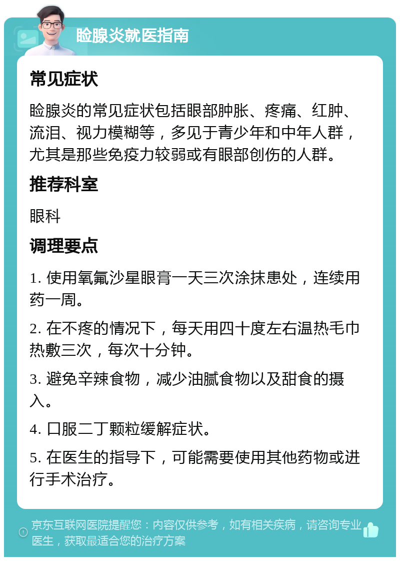 睑腺炎就医指南 常见症状 睑腺炎的常见症状包括眼部肿胀、疼痛、红肿、流泪、视力模糊等，多见于青少年和中年人群，尤其是那些免疫力较弱或有眼部创伤的人群。 推荐科室 眼科 调理要点 1. 使用氧氟沙星眼膏一天三次涂抹患处，连续用药一周。 2. 在不疼的情况下，每天用四十度左右温热毛巾热敷三次，每次十分钟。 3. 避免辛辣食物，减少油腻食物以及甜食的摄入。 4. 口服二丁颗粒缓解症状。 5. 在医生的指导下，可能需要使用其他药物或进行手术治疗。