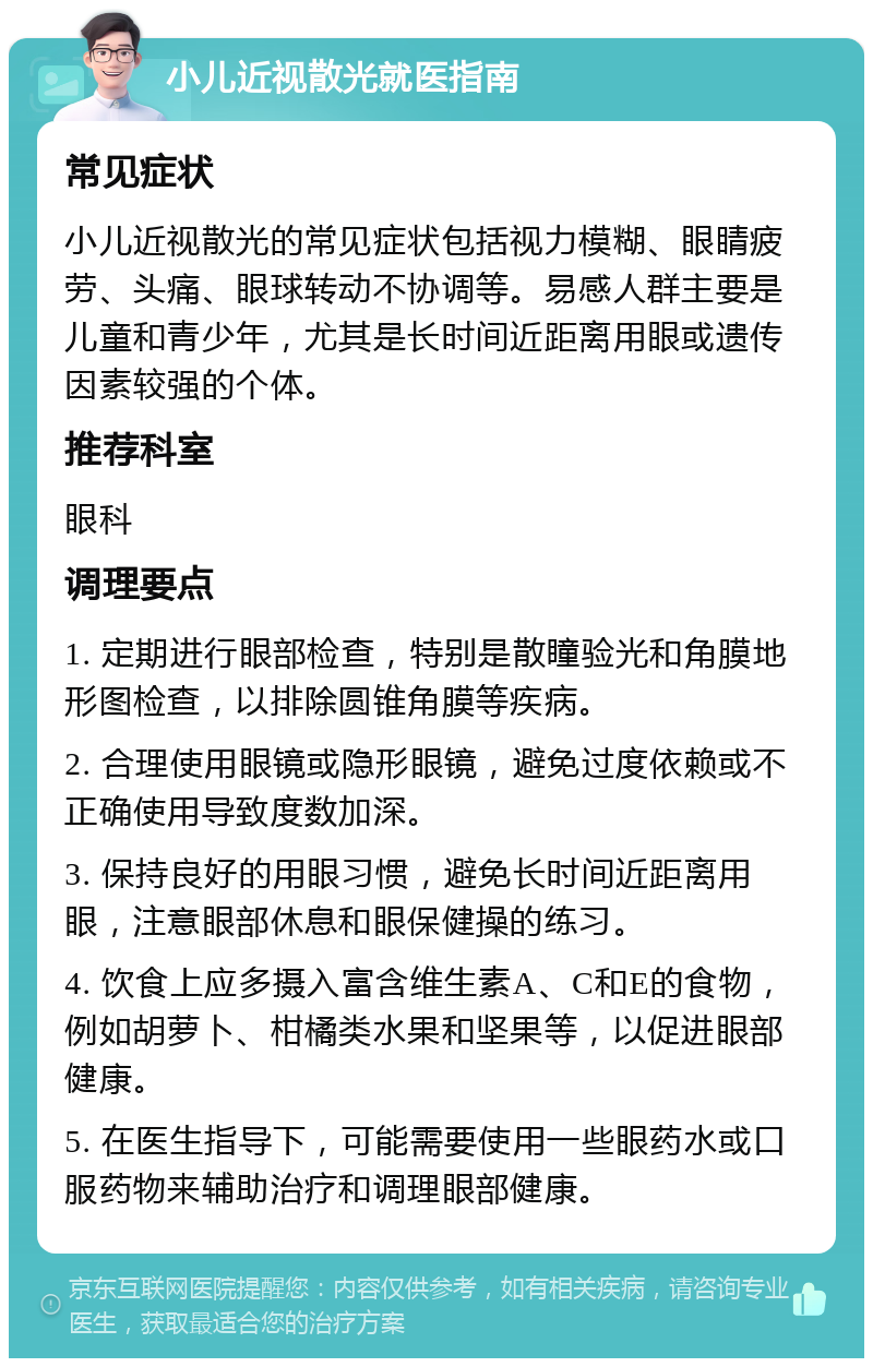 小儿近视散光就医指南 常见症状 小儿近视散光的常见症状包括视力模糊、眼睛疲劳、头痛、眼球转动不协调等。易感人群主要是儿童和青少年，尤其是长时间近距离用眼或遗传因素较强的个体。 推荐科室 眼科 调理要点 1. 定期进行眼部检查，特别是散瞳验光和角膜地形图检查，以排除圆锥角膜等疾病。 2. 合理使用眼镜或隐形眼镜，避免过度依赖或不正确使用导致度数加深。 3. 保持良好的用眼习惯，避免长时间近距离用眼，注意眼部休息和眼保健操的练习。 4. 饮食上应多摄入富含维生素A、C和E的食物，例如胡萝卜、柑橘类水果和坚果等，以促进眼部健康。 5. 在医生指导下，可能需要使用一些眼药水或口服药物来辅助治疗和调理眼部健康。