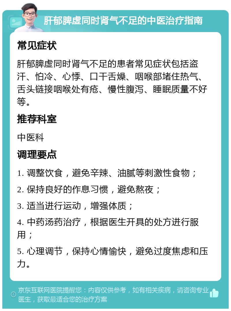 肝郁脾虚同时肾气不足的中医治疗指南 常见症状 肝郁脾虚同时肾气不足的患者常见症状包括盗汗、怕冷、心悸、口干舌燥、咽喉部堵住热气、舌头链接咽喉处有疮、慢性腹泻、睡眠质量不好等。 推荐科室 中医科 调理要点 1. 调整饮食，避免辛辣、油腻等刺激性食物； 2. 保持良好的作息习惯，避免熬夜； 3. 适当进行运动，增强体质； 4. 中药汤药治疗，根据医生开具的处方进行服用； 5. 心理调节，保持心情愉快，避免过度焦虑和压力。