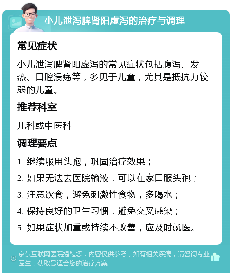 小儿泄泻脾肾阳虚泻的治疗与调理 常见症状 小儿泄泻脾肾阳虚泻的常见症状包括腹泻、发热、口腔溃疡等，多见于儿童，尤其是抵抗力较弱的儿童。 推荐科室 儿科或中医科 调理要点 1. 继续服用头孢，巩固治疗效果； 2. 如果无法去医院输液，可以在家口服头孢； 3. 注意饮食，避免刺激性食物，多喝水； 4. 保持良好的卫生习惯，避免交叉感染； 5. 如果症状加重或持续不改善，应及时就医。