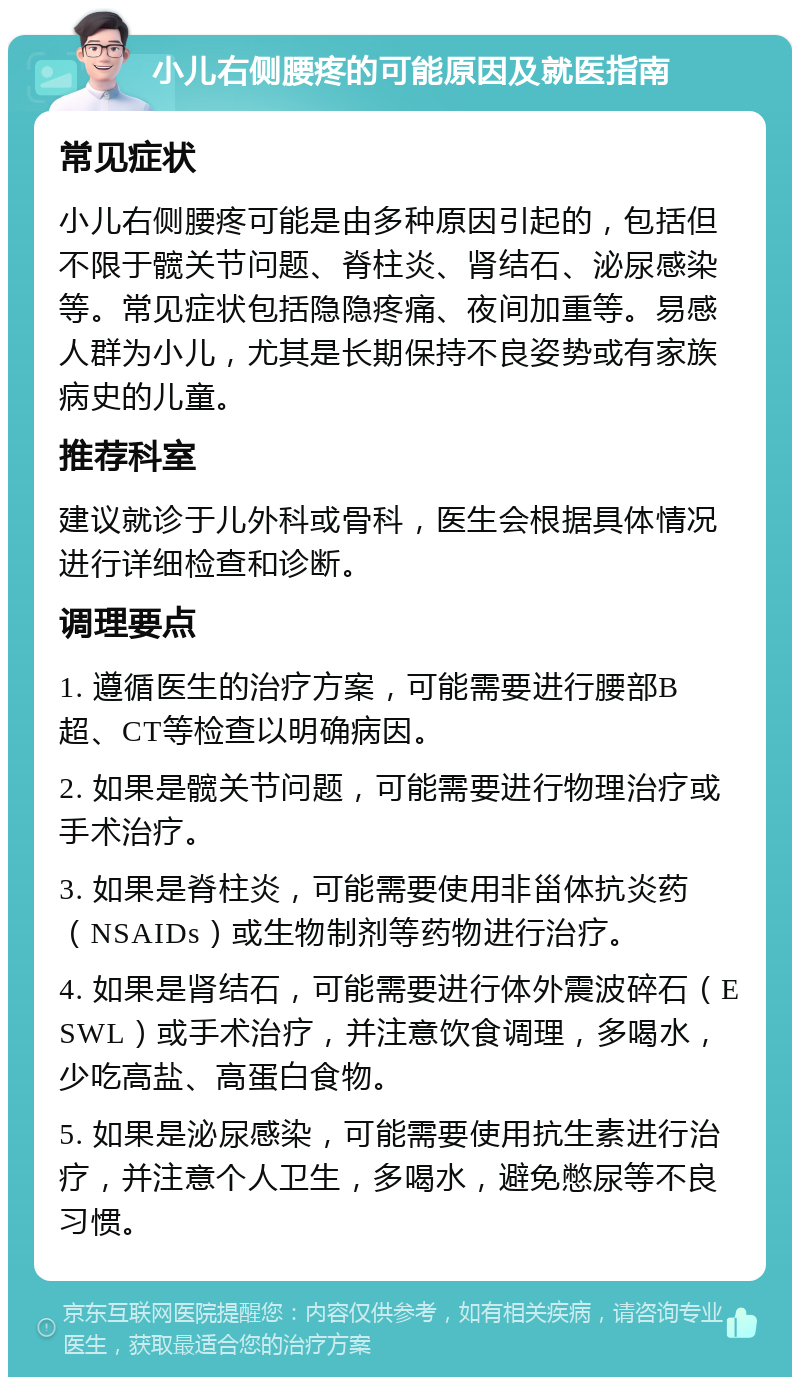 小儿右侧腰疼的可能原因及就医指南 常见症状 小儿右侧腰疼可能是由多种原因引起的，包括但不限于髋关节问题、脊柱炎、肾结石、泌尿感染等。常见症状包括隐隐疼痛、夜间加重等。易感人群为小儿，尤其是长期保持不良姿势或有家族病史的儿童。 推荐科室 建议就诊于儿外科或骨科，医生会根据具体情况进行详细检查和诊断。 调理要点 1. 遵循医生的治疗方案，可能需要进行腰部B超、CT等检查以明确病因。 2. 如果是髋关节问题，可能需要进行物理治疗或手术治疗。 3. 如果是脊柱炎，可能需要使用非甾体抗炎药（NSAIDs）或生物制剂等药物进行治疗。 4. 如果是肾结石，可能需要进行体外震波碎石（ESWL）或手术治疗，并注意饮食调理，多喝水，少吃高盐、高蛋白食物。 5. 如果是泌尿感染，可能需要使用抗生素进行治疗，并注意个人卫生，多喝水，避免憋尿等不良习惯。