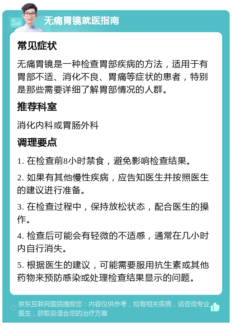 无痛胃镜就医指南 常见症状 无痛胃镜是一种检查胃部疾病的方法，适用于有胃部不适、消化不良、胃痛等症状的患者，特别是那些需要详细了解胃部情况的人群。 推荐科室 消化内科或胃肠外科 调理要点 1. 在检查前8小时禁食，避免影响检查结果。 2. 如果有其他慢性疾病，应告知医生并按照医生的建议进行准备。 3. 在检查过程中，保持放松状态，配合医生的操作。 4. 检查后可能会有轻微的不适感，通常在几小时内自行消失。 5. 根据医生的建议，可能需要服用抗生素或其他药物来预防感染或处理检查结果显示的问题。