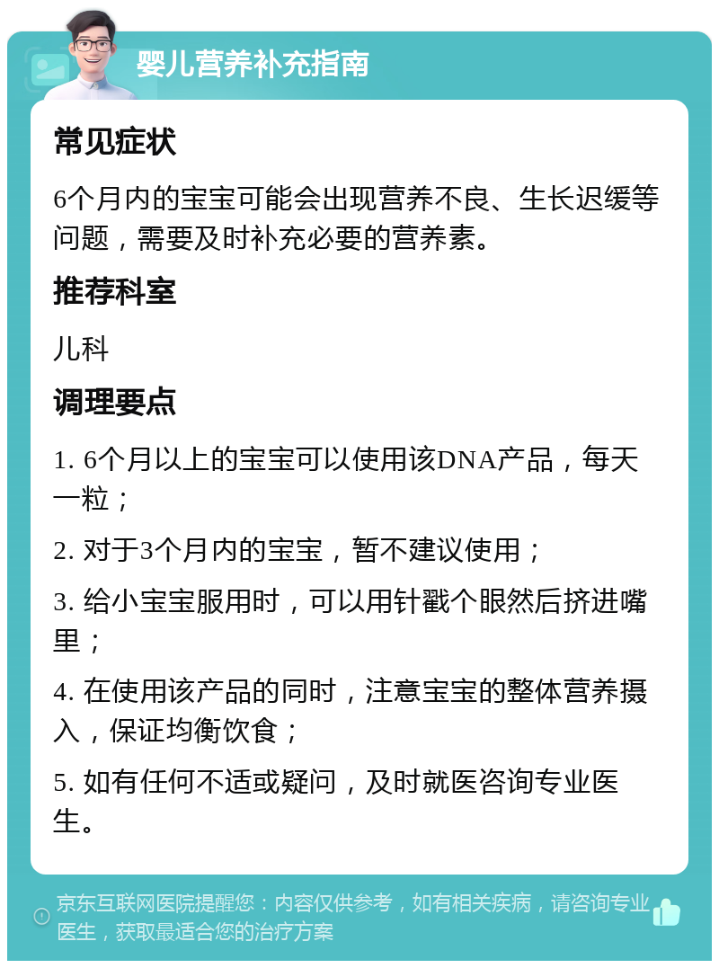 婴儿营养补充指南 常见症状 6个月内的宝宝可能会出现营养不良、生长迟缓等问题，需要及时补充必要的营养素。 推荐科室 儿科 调理要点 1. 6个月以上的宝宝可以使用该DNA产品，每天一粒； 2. 对于3个月内的宝宝，暂不建议使用； 3. 给小宝宝服用时，可以用针戳个眼然后挤进嘴里； 4. 在使用该产品的同时，注意宝宝的整体营养摄入，保证均衡饮食； 5. 如有任何不适或疑问，及时就医咨询专业医生。