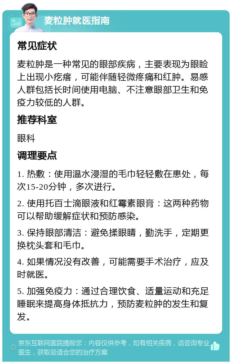 麦粒肿就医指南 常见症状 麦粒肿是一种常见的眼部疾病，主要表现为眼睑上出现小疙瘩，可能伴随轻微疼痛和红肿。易感人群包括长时间使用电脑、不注意眼部卫生和免疫力较低的人群。 推荐科室 眼科 调理要点 1. 热敷：使用温水浸湿的毛巾轻轻敷在患处，每次15-20分钟，多次进行。 2. 使用托百士滴眼液和红霉素眼膏：这两种药物可以帮助缓解症状和预防感染。 3. 保持眼部清洁：避免揉眼睛，勤洗手，定期更换枕头套和毛巾。 4. 如果情况没有改善，可能需要手术治疗，应及时就医。 5. 加强免疫力：通过合理饮食、适量运动和充足睡眠来提高身体抵抗力，预防麦粒肿的发生和复发。