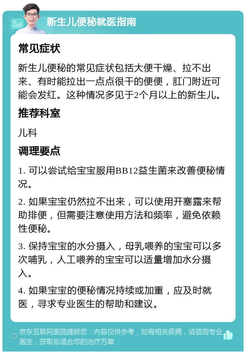 新生儿便秘就医指南 常见症状 新生儿便秘的常见症状包括大便干燥、拉不出来、有时能拉出一点点很干的便便，肛门附近可能会发红。这种情况多见于2个月以上的新生儿。 推荐科室 儿科 调理要点 1. 可以尝试给宝宝服用BB12益生菌来改善便秘情况。 2. 如果宝宝仍然拉不出来，可以使用开塞露来帮助排便，但需要注意使用方法和频率，避免依赖性便秘。 3. 保持宝宝的水分摄入，母乳喂养的宝宝可以多次哺乳，人工喂养的宝宝可以适量增加水分摄入。 4. 如果宝宝的便秘情况持续或加重，应及时就医，寻求专业医生的帮助和建议。