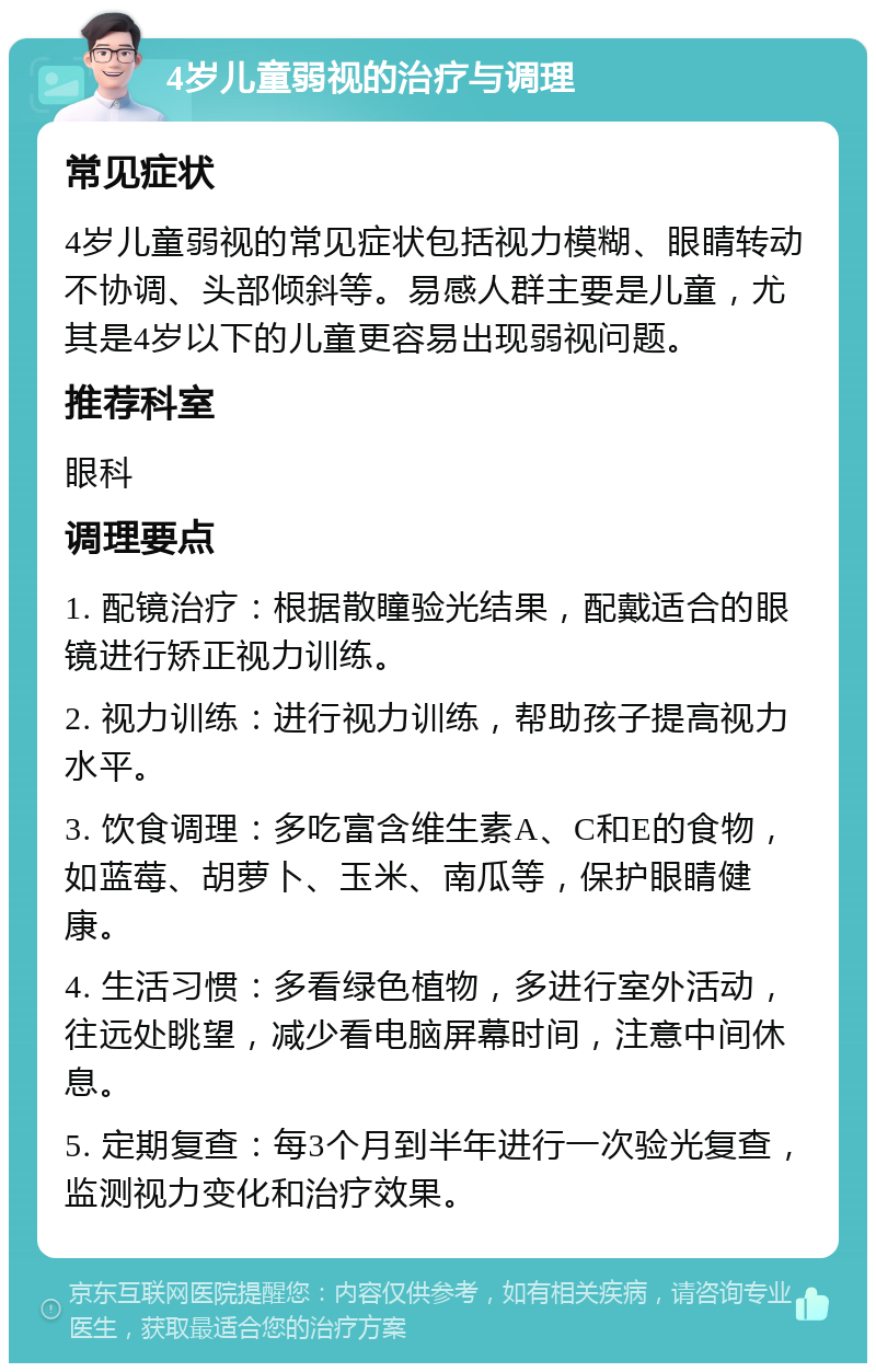 4岁儿童弱视的治疗与调理 常见症状 4岁儿童弱视的常见症状包括视力模糊、眼睛转动不协调、头部倾斜等。易感人群主要是儿童，尤其是4岁以下的儿童更容易出现弱视问题。 推荐科室 眼科 调理要点 1. 配镜治疗：根据散瞳验光结果，配戴适合的眼镜进行矫正视力训练。 2. 视力训练：进行视力训练，帮助孩子提高视力水平。 3. 饮食调理：多吃富含维生素A、C和E的食物，如蓝莓、胡萝卜、玉米、南瓜等，保护眼睛健康。 4. 生活习惯：多看绿色植物，多进行室外活动，往远处眺望，减少看电脑屏幕时间，注意中间休息。 5. 定期复查：每3个月到半年进行一次验光复查，监测视力变化和治疗效果。