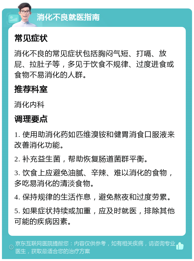 消化不良就医指南 常见症状 消化不良的常见症状包括胸闷气短、打嗝、放屁、拉肚子等，多见于饮食不规律、过度进食或食物不易消化的人群。 推荐科室 消化内科 调理要点 1. 使用助消化药如匹维溴铵和健胃消食口服液来改善消化功能。 2. 补充益生菌，帮助恢复肠道菌群平衡。 3. 饮食上应避免油腻、辛辣、难以消化的食物，多吃易消化的清淡食物。 4. 保持规律的生活作息，避免熬夜和过度劳累。 5. 如果症状持续或加重，应及时就医，排除其他可能的疾病因素。