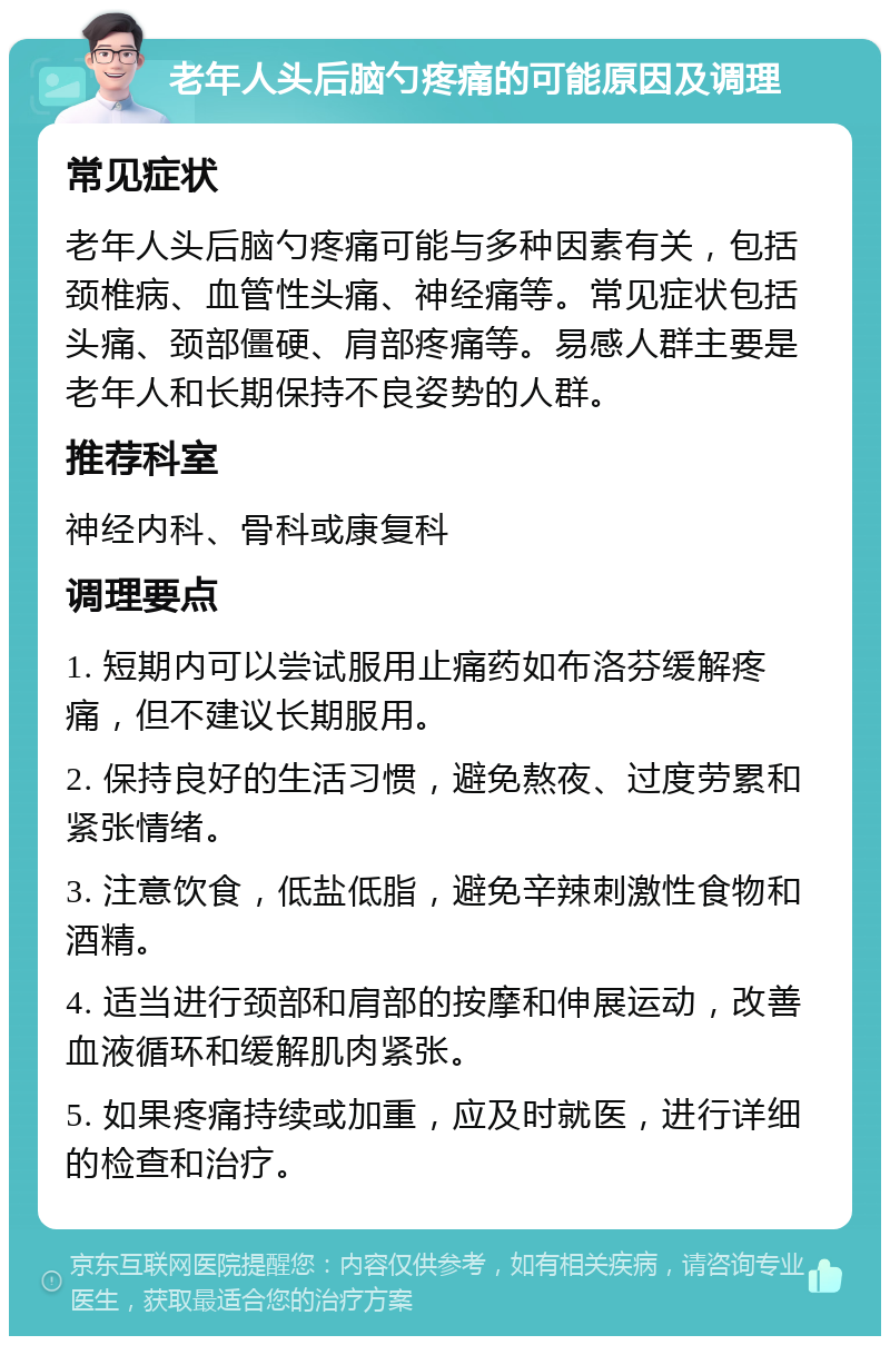 老年人头后脑勺疼痛的可能原因及调理 常见症状 老年人头后脑勺疼痛可能与多种因素有关，包括颈椎病、血管性头痛、神经痛等。常见症状包括头痛、颈部僵硬、肩部疼痛等。易感人群主要是老年人和长期保持不良姿势的人群。 推荐科室 神经内科、骨科或康复科 调理要点 1. 短期内可以尝试服用止痛药如布洛芬缓解疼痛，但不建议长期服用。 2. 保持良好的生活习惯，避免熬夜、过度劳累和紧张情绪。 3. 注意饮食，低盐低脂，避免辛辣刺激性食物和酒精。 4. 适当进行颈部和肩部的按摩和伸展运动，改善血液循环和缓解肌肉紧张。 5. 如果疼痛持续或加重，应及时就医，进行详细的检查和治疗。