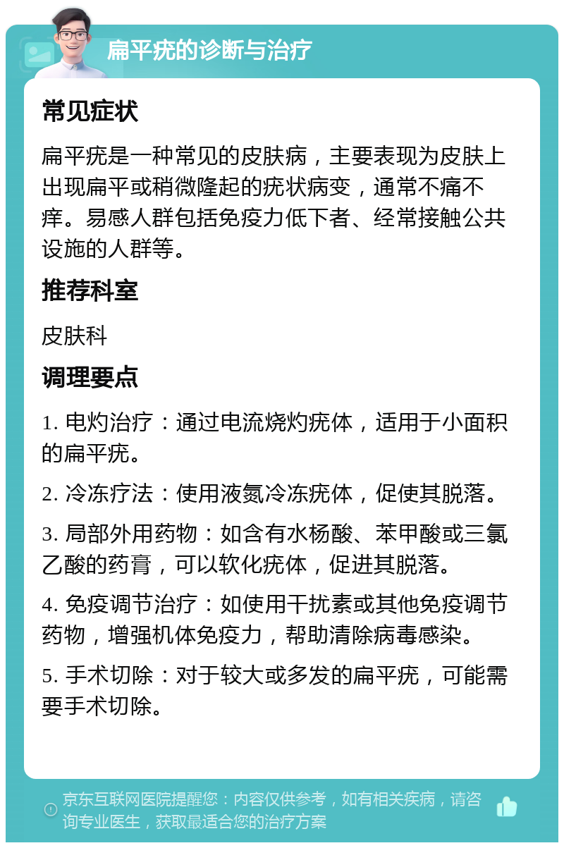 扁平疣的诊断与治疗 常见症状 扁平疣是一种常见的皮肤病，主要表现为皮肤上出现扁平或稍微隆起的疣状病变，通常不痛不痒。易感人群包括免疫力低下者、经常接触公共设施的人群等。 推荐科室 皮肤科 调理要点 1. 电灼治疗：通过电流烧灼疣体，适用于小面积的扁平疣。 2. 冷冻疗法：使用液氮冷冻疣体，促使其脱落。 3. 局部外用药物：如含有水杨酸、苯甲酸或三氯乙酸的药膏，可以软化疣体，促进其脱落。 4. 免疫调节治疗：如使用干扰素或其他免疫调节药物，增强机体免疫力，帮助清除病毒感染。 5. 手术切除：对于较大或多发的扁平疣，可能需要手术切除。