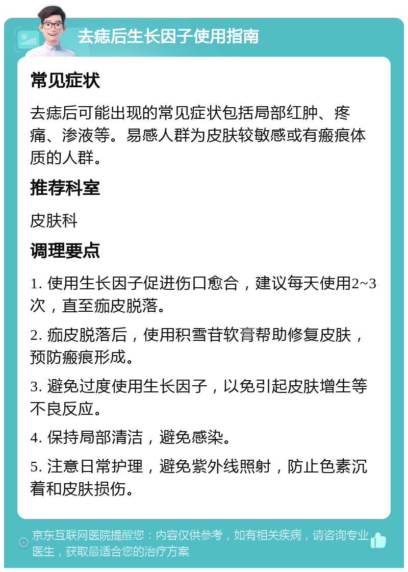 去痣后生长因子使用指南 常见症状 去痣后可能出现的常见症状包括局部红肿、疼痛、渗液等。易感人群为皮肤较敏感或有瘢痕体质的人群。 推荐科室 皮肤科 调理要点 1. 使用生长因子促进伤口愈合，建议每天使用2~3次，直至痂皮脱落。 2. 痂皮脱落后，使用积雪苷软膏帮助修复皮肤，预防瘢痕形成。 3. 避免过度使用生长因子，以免引起皮肤增生等不良反应。 4. 保持局部清洁，避免感染。 5. 注意日常护理，避免紫外线照射，防止色素沉着和皮肤损伤。