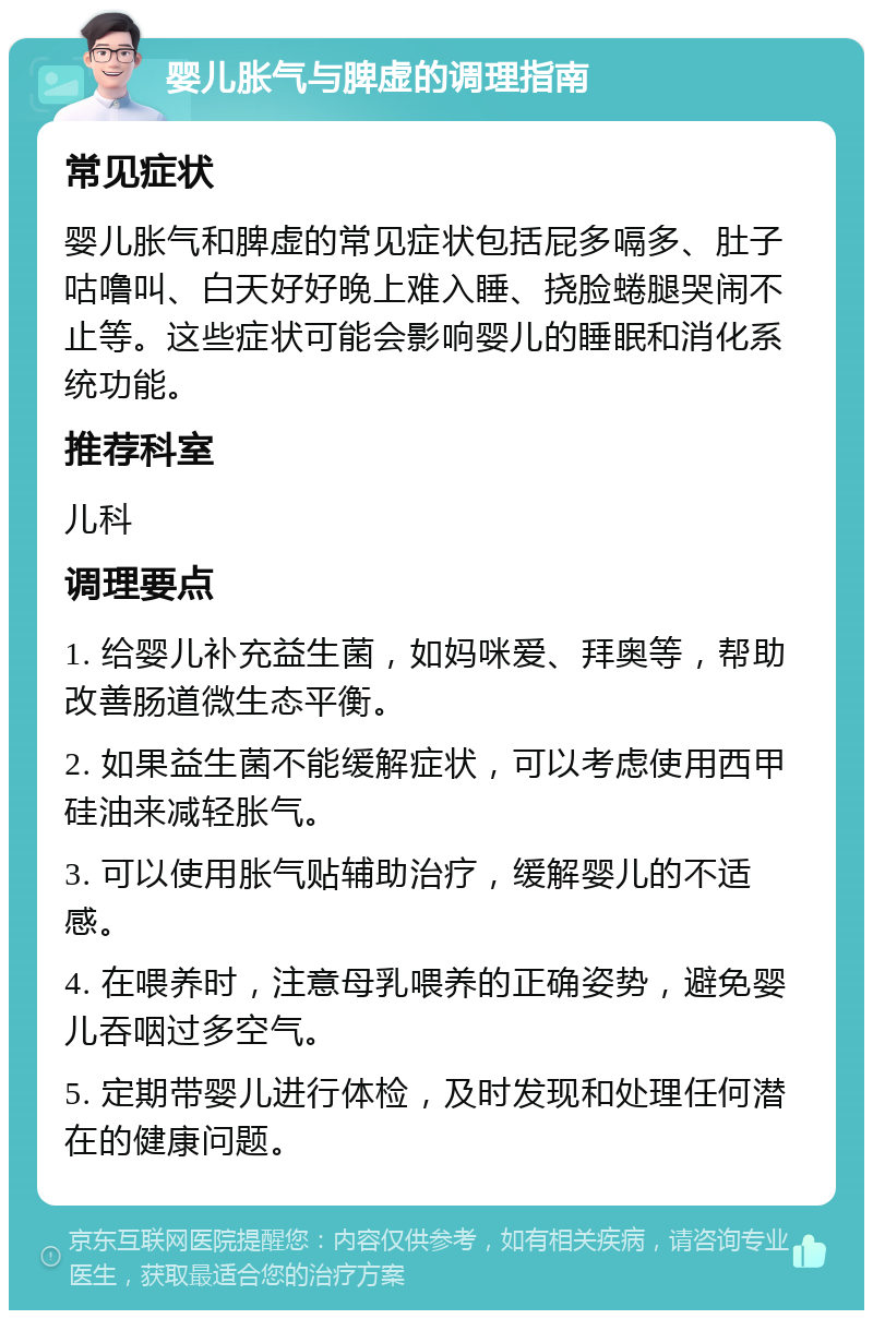 婴儿胀气与脾虚的调理指南 常见症状 婴儿胀气和脾虚的常见症状包括屁多嗝多、肚子咕噜叫、白天好好晚上难入睡、挠脸蜷腿哭闹不止等。这些症状可能会影响婴儿的睡眠和消化系统功能。 推荐科室 儿科 调理要点 1. 给婴儿补充益生菌，如妈咪爱、拜奥等，帮助改善肠道微生态平衡。 2. 如果益生菌不能缓解症状，可以考虑使用西甲硅油来减轻胀气。 3. 可以使用胀气贴辅助治疗，缓解婴儿的不适感。 4. 在喂养时，注意母乳喂养的正确姿势，避免婴儿吞咽过多空气。 5. 定期带婴儿进行体检，及时发现和处理任何潜在的健康问题。