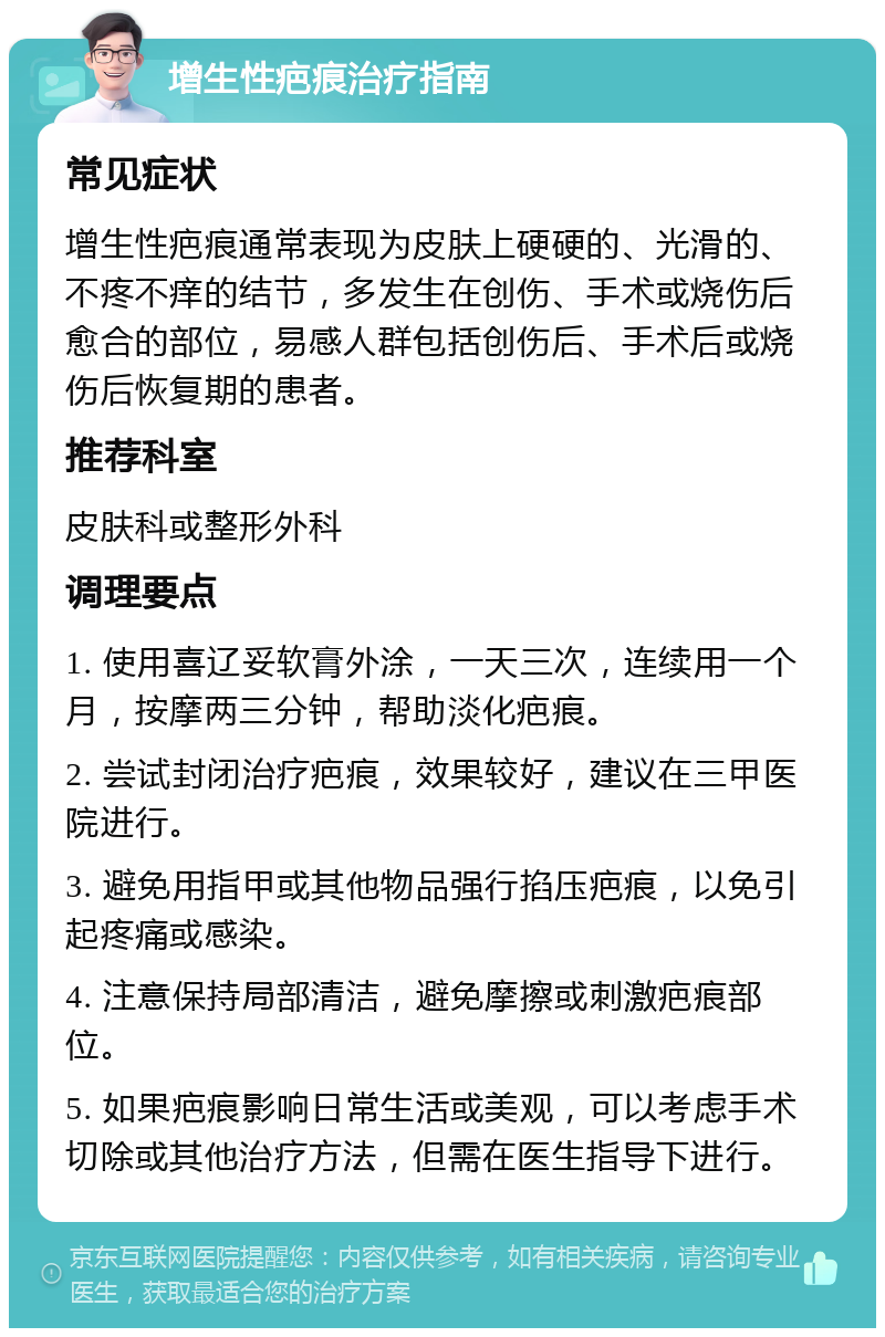 增生性疤痕治疗指南 常见症状 增生性疤痕通常表现为皮肤上硬硬的、光滑的、不疼不痒的结节，多发生在创伤、手术或烧伤后愈合的部位，易感人群包括创伤后、手术后或烧伤后恢复期的患者。 推荐科室 皮肤科或整形外科 调理要点 1. 使用喜辽妥软膏外涂，一天三次，连续用一个月，按摩两三分钟，帮助淡化疤痕。 2. 尝试封闭治疗疤痕，效果较好，建议在三甲医院进行。 3. 避免用指甲或其他物品强行掐压疤痕，以免引起疼痛或感染。 4. 注意保持局部清洁，避免摩擦或刺激疤痕部位。 5. 如果疤痕影响日常生活或美观，可以考虑手术切除或其他治疗方法，但需在医生指导下进行。