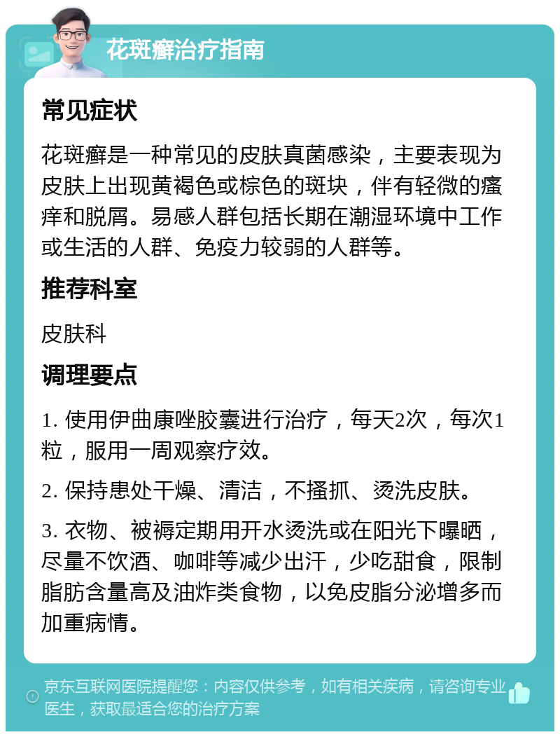 花斑癣治疗指南 常见症状 花斑癣是一种常见的皮肤真菌感染，主要表现为皮肤上出现黄褐色或棕色的斑块，伴有轻微的瘙痒和脱屑。易感人群包括长期在潮湿环境中工作或生活的人群、免疫力较弱的人群等。 推荐科室 皮肤科 调理要点 1. 使用伊曲康唑胶囊进行治疗，每天2次，每次1粒，服用一周观察疗效。 2. 保持患处干燥、清洁，不搔抓、烫洗皮肤。 3. 衣物、被褥定期用开水烫洗或在阳光下曝晒，尽量不饮酒、咖啡等减少出汗，少吃甜食，限制脂肪含量高及油炸类食物，以免皮脂分泌增多而加重病情。