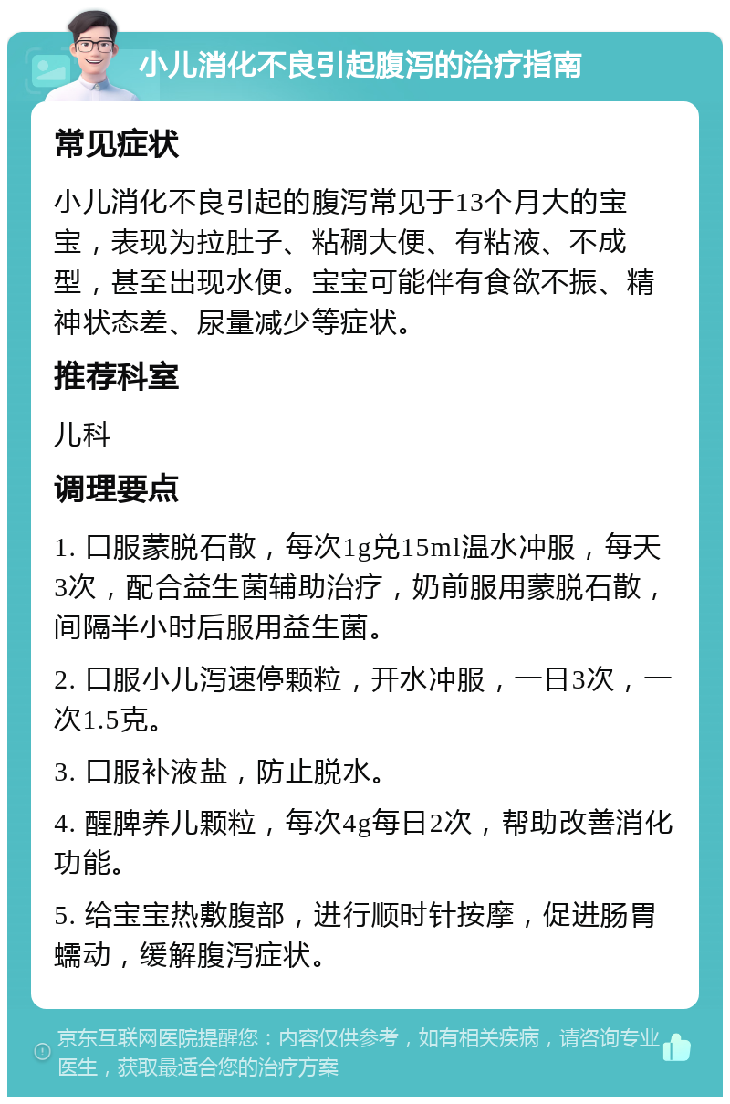 小儿消化不良引起腹泻的治疗指南 常见症状 小儿消化不良引起的腹泻常见于13个月大的宝宝，表现为拉肚子、粘稠大便、有粘液、不成型，甚至出现水便。宝宝可能伴有食欲不振、精神状态差、尿量减少等症状。 推荐科室 儿科 调理要点 1. 口服蒙脱石散，每次1g兑15ml温水冲服，每天3次，配合益生菌辅助治疗，奶前服用蒙脱石散，间隔半小时后服用益生菌。 2. 口服小儿泻速停颗粒，开水冲服，一日3次，一次1.5克。 3. 口服补液盐，防止脱水。 4. 醒脾养儿颗粒，每次4g每日2次，帮助改善消化功能。 5. 给宝宝热敷腹部，进行顺时针按摩，促进肠胃蠕动，缓解腹泻症状。