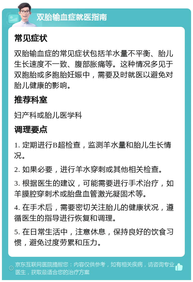 双胎输血症就医指南 常见症状 双胎输血症的常见症状包括羊水量不平衡、胎儿生长速度不一致、腹部胀痛等。这种情况多见于双胞胎或多胞胎妊娠中，需要及时就医以避免对胎儿健康的影响。 推荐科室 妇产科或胎儿医学科 调理要点 1. 定期进行B超检查，监测羊水量和胎儿生长情况。 2. 如果必要，进行羊水穿刺或其他相关检查。 3. 根据医生的建议，可能需要进行手术治疗，如羊膜腔穿刺术或胎盘血管激光凝固术等。 4. 在手术后，需要密切关注胎儿的健康状况，遵循医生的指导进行恢复和调理。 5. 在日常生活中，注意休息，保持良好的饮食习惯，避免过度劳累和压力。